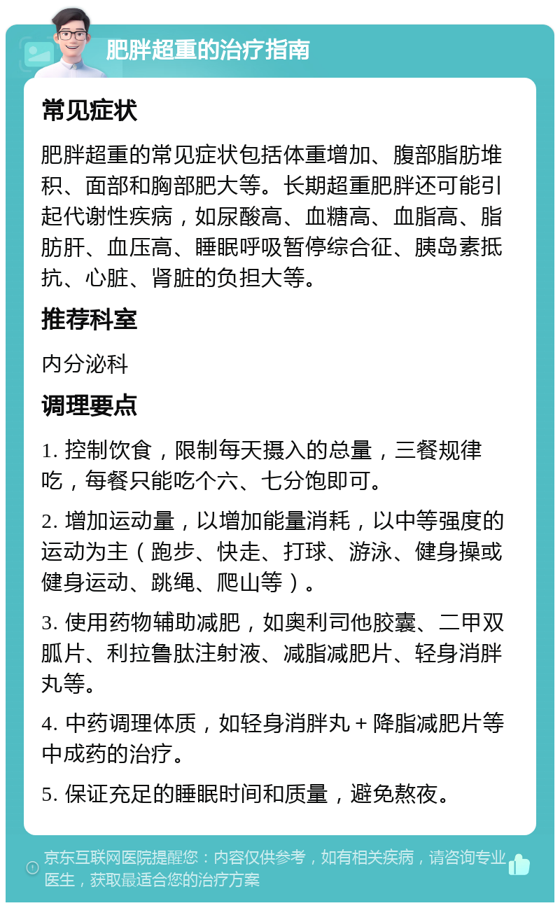 肥胖超重的治疗指南 常见症状 肥胖超重的常见症状包括体重增加、腹部脂肪堆积、面部和胸部肥大等。长期超重肥胖还可能引起代谢性疾病，如尿酸高、血糖高、血脂高、脂肪肝、血压高、睡眠呼吸暂停综合征、胰岛素抵抗、心脏、肾脏的负担大等。 推荐科室 内分泌科 调理要点 1. 控制饮食，限制每天摄入的总量，三餐规律吃，每餐只能吃个六、七分饱即可。 2. 增加运动量，以增加能量消耗，以中等强度的运动为主（跑步、快走、打球、游泳、健身操或健身运动、跳绳、爬山等）。 3. 使用药物辅助减肥，如奥利司他胶囊、二甲双胍片、利拉鲁肽注射液、减脂减肥片、轻身消胖丸等。 4. 中药调理体质，如轻身消胖丸＋降脂减肥片等中成药的治疗。 5. 保证充足的睡眠时间和质量，避免熬夜。