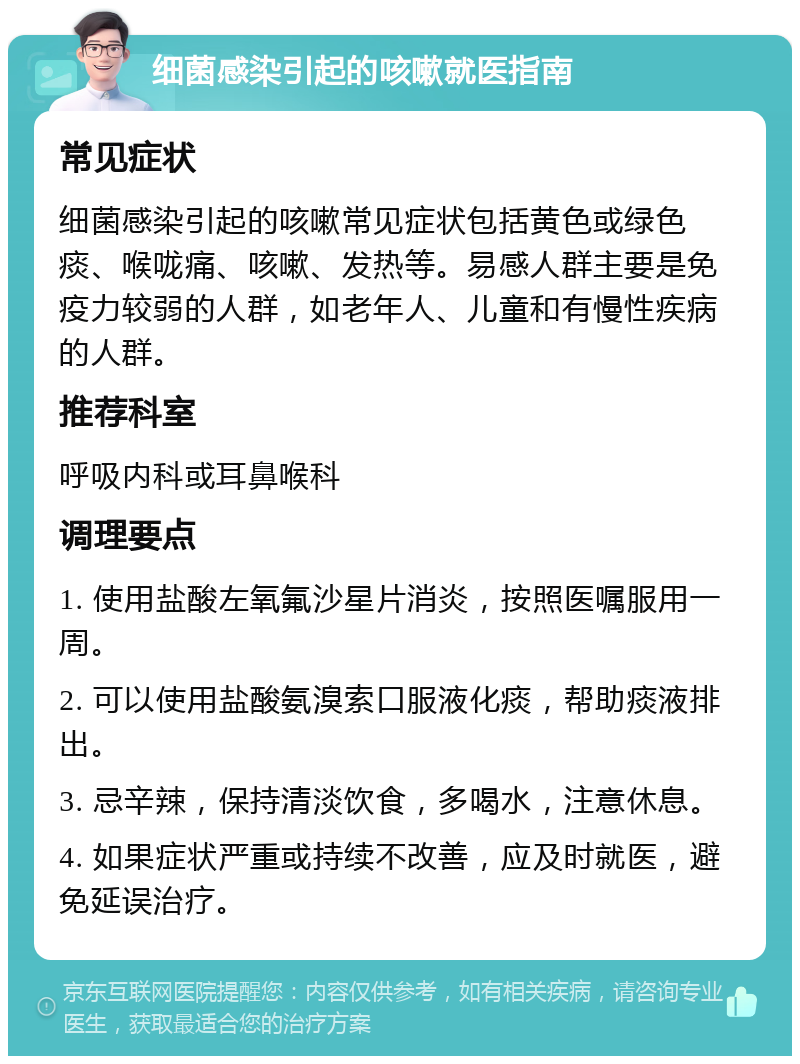 细菌感染引起的咳嗽就医指南 常见症状 细菌感染引起的咳嗽常见症状包括黄色或绿色痰、喉咙痛、咳嗽、发热等。易感人群主要是免疫力较弱的人群，如老年人、儿童和有慢性疾病的人群。 推荐科室 呼吸内科或耳鼻喉科 调理要点 1. 使用盐酸左氧氟沙星片消炎，按照医嘱服用一周。 2. 可以使用盐酸氨溴索口服液化痰，帮助痰液排出。 3. 忌辛辣，保持清淡饮食，多喝水，注意休息。 4. 如果症状严重或持续不改善，应及时就医，避免延误治疗。