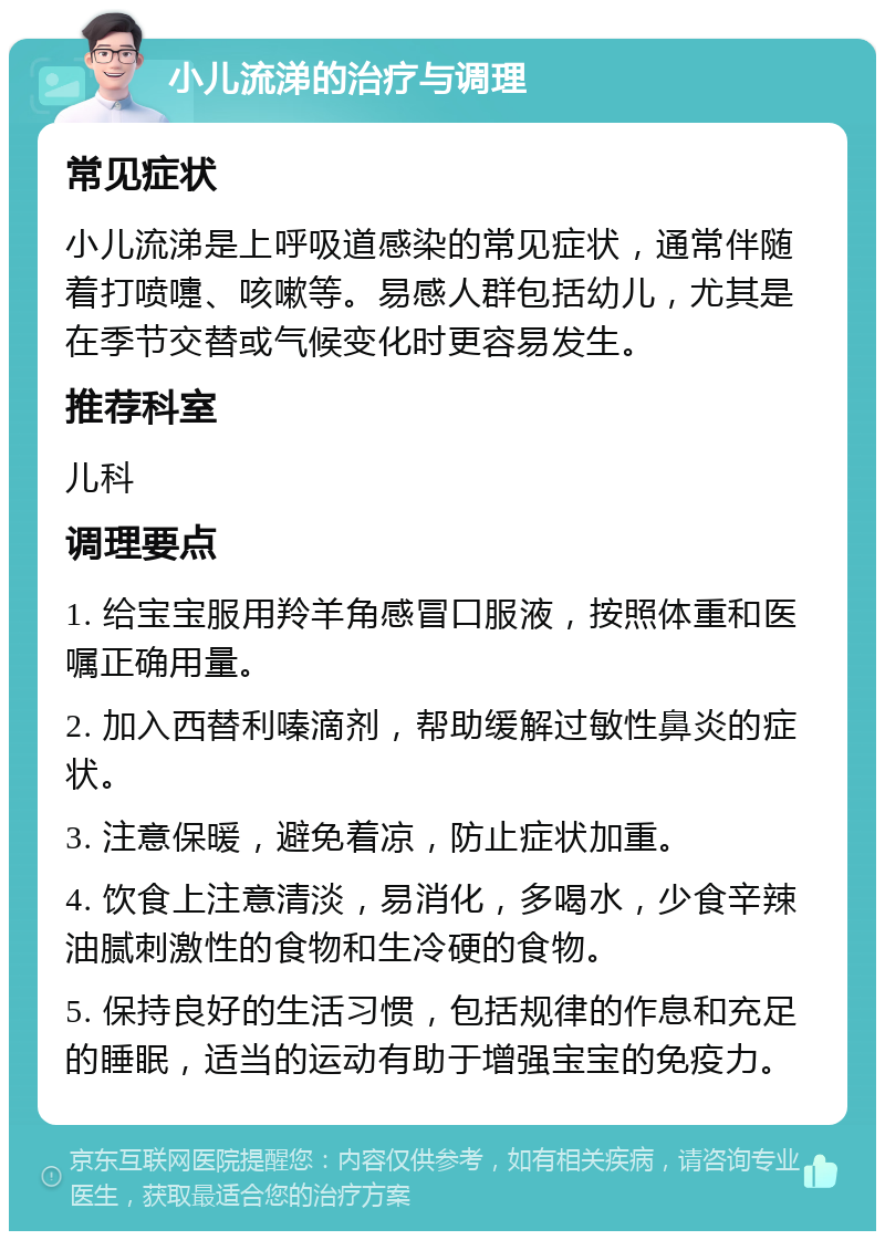 小儿流涕的治疗与调理 常见症状 小儿流涕是上呼吸道感染的常见症状，通常伴随着打喷嚏、咳嗽等。易感人群包括幼儿，尤其是在季节交替或气候变化时更容易发生。 推荐科室 儿科 调理要点 1. 给宝宝服用羚羊角感冒口服液，按照体重和医嘱正确用量。 2. 加入西替利嗪滴剂，帮助缓解过敏性鼻炎的症状。 3. 注意保暖，避免着凉，防止症状加重。 4. 饮食上注意清淡，易消化，多喝水，少食辛辣油腻刺激性的食物和生冷硬的食物。 5. 保持良好的生活习惯，包括规律的作息和充足的睡眠，适当的运动有助于增强宝宝的免疫力。