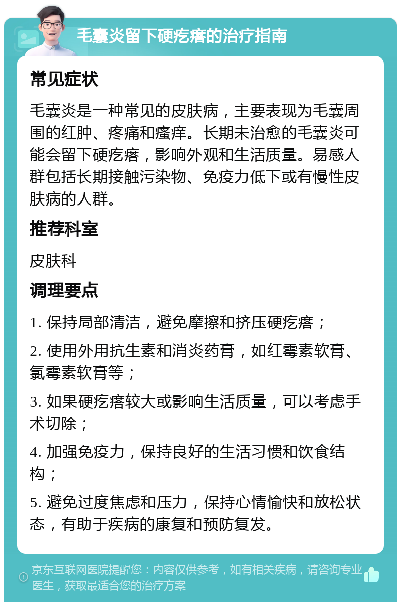 毛囊炎留下硬疙瘩的治疗指南 常见症状 毛囊炎是一种常见的皮肤病，主要表现为毛囊周围的红肿、疼痛和瘙痒。长期未治愈的毛囊炎可能会留下硬疙瘩，影响外观和生活质量。易感人群包括长期接触污染物、免疫力低下或有慢性皮肤病的人群。 推荐科室 皮肤科 调理要点 1. 保持局部清洁，避免摩擦和挤压硬疙瘩； 2. 使用外用抗生素和消炎药膏，如红霉素软膏、氯霉素软膏等； 3. 如果硬疙瘩较大或影响生活质量，可以考虑手术切除； 4. 加强免疫力，保持良好的生活习惯和饮食结构； 5. 避免过度焦虑和压力，保持心情愉快和放松状态，有助于疾病的康复和预防复发。