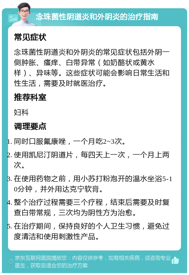 念珠菌性阴道炎和外阴炎的治疗指南 常见症状 念珠菌性阴道炎和外阴炎的常见症状包括外阴一侧肿胀、瘙痒、白带异常（如奶酪状或黄水样）、异味等。这些症状可能会影响日常生活和性生活，需要及时就医治疗。 推荐科室 妇科 调理要点 同时口服氟康唑，一个月吃2~3次。 使用凯尼汀阴道片，每四天上一次，一个月上两次。 在使用药物之前，用小苏打粉泡开的温水坐浴5-10分钟，并外用达克宁软膏。 整个治疗过程需要三个疗程，结束后需要及时复查白带常规，三次均为阴性方为治愈。 在治疗期间，保持良好的个人卫生习惯，避免过度清洁和使用刺激性产品。