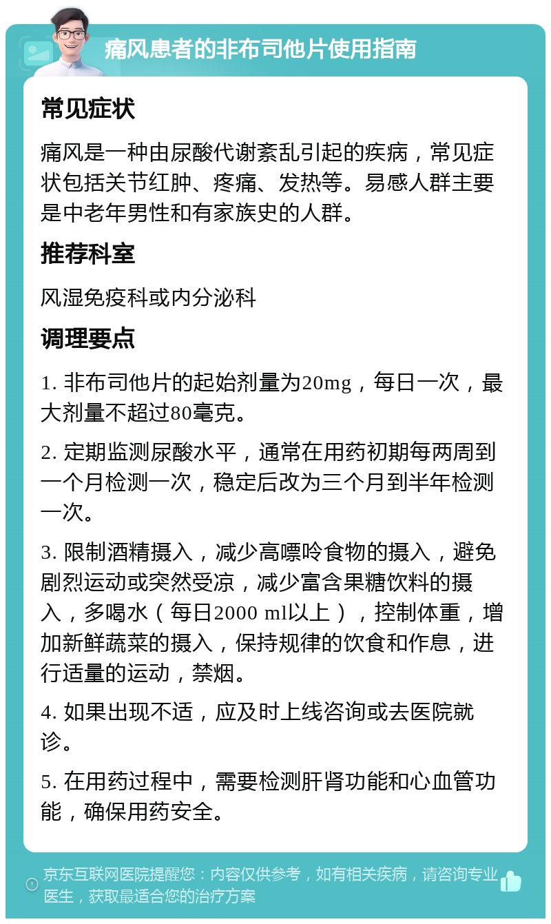 痛风患者的非布司他片使用指南 常见症状 痛风是一种由尿酸代谢紊乱引起的疾病，常见症状包括关节红肿、疼痛、发热等。易感人群主要是中老年男性和有家族史的人群。 推荐科室 风湿免疫科或内分泌科 调理要点 1. 非布司他片的起始剂量为20mg，每日一次，最大剂量不超过80毫克。 2. 定期监测尿酸水平，通常在用药初期每两周到一个月检测一次，稳定后改为三个月到半年检测一次。 3. 限制酒精摄入，减少高嘌呤食物的摄入，避免剧烈运动或突然受凉，减少富含果糖饮料的摄入，多喝水（每日2000 ml以上），控制体重，增加新鲜蔬菜的摄入，保持规律的饮食和作息，进行适量的运动，禁烟。 4. 如果出现不适，应及时上线咨询或去医院就诊。 5. 在用药过程中，需要检测肝肾功能和心血管功能，确保用药安全。