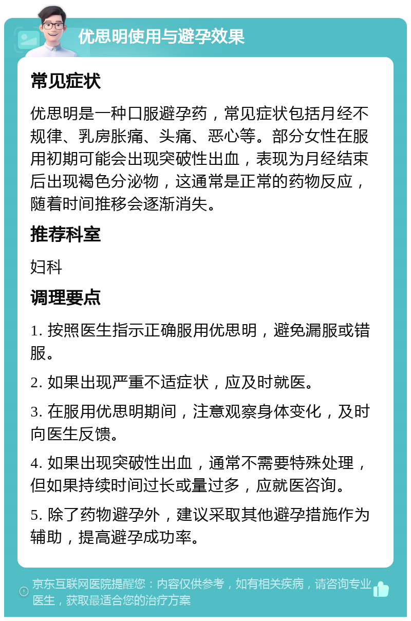 优思明使用与避孕效果 常见症状 优思明是一种口服避孕药，常见症状包括月经不规律、乳房胀痛、头痛、恶心等。部分女性在服用初期可能会出现突破性出血，表现为月经结束后出现褐色分泌物，这通常是正常的药物反应，随着时间推移会逐渐消失。 推荐科室 妇科 调理要点 1. 按照医生指示正确服用优思明，避免漏服或错服。 2. 如果出现严重不适症状，应及时就医。 3. 在服用优思明期间，注意观察身体变化，及时向医生反馈。 4. 如果出现突破性出血，通常不需要特殊处理，但如果持续时间过长或量过多，应就医咨询。 5. 除了药物避孕外，建议采取其他避孕措施作为辅助，提高避孕成功率。