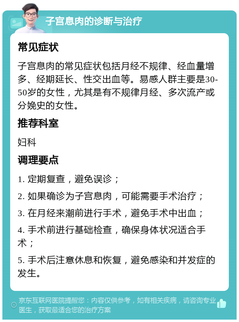 子宫息肉的诊断与治疗 常见症状 子宫息肉的常见症状包括月经不规律、经血量增多、经期延长、性交出血等。易感人群主要是30-50岁的女性，尤其是有不规律月经、多次流产或分娩史的女性。 推荐科室 妇科 调理要点 1. 定期复查，避免误诊； 2. 如果确诊为子宫息肉，可能需要手术治疗； 3. 在月经来潮前进行手术，避免手术中出血； 4. 手术前进行基础检查，确保身体状况适合手术； 5. 手术后注意休息和恢复，避免感染和并发症的发生。