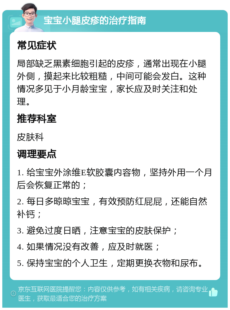 宝宝小腿皮疹的治疗指南 常见症状 局部缺乏黑素细胞引起的皮疹，通常出现在小腿外侧，摸起来比较粗糙，中间可能会发白。这种情况多见于小月龄宝宝，家长应及时关注和处理。 推荐科室 皮肤科 调理要点 1. 给宝宝外涂维E软胶囊内容物，坚持外用一个月后会恢复正常的； 2. 每日多晾晾宝宝，有效预防红屁屁，还能自然补钙； 3. 避免过度日晒，注意宝宝的皮肤保护； 4. 如果情况没有改善，应及时就医； 5. 保持宝宝的个人卫生，定期更换衣物和尿布。