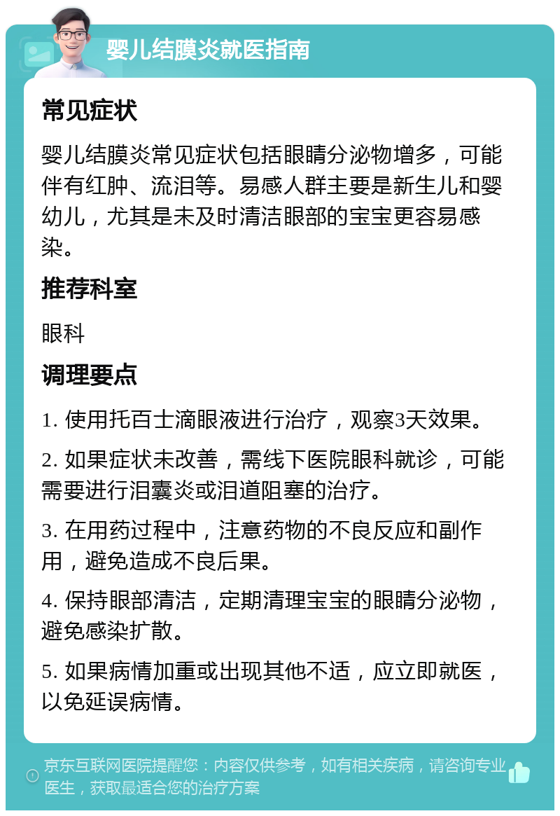 婴儿结膜炎就医指南 常见症状 婴儿结膜炎常见症状包括眼睛分泌物增多，可能伴有红肿、流泪等。易感人群主要是新生儿和婴幼儿，尤其是未及时清洁眼部的宝宝更容易感染。 推荐科室 眼科 调理要点 1. 使用托百士滴眼液进行治疗，观察3天效果。 2. 如果症状未改善，需线下医院眼科就诊，可能需要进行泪囊炎或泪道阻塞的治疗。 3. 在用药过程中，注意药物的不良反应和副作用，避免造成不良后果。 4. 保持眼部清洁，定期清理宝宝的眼睛分泌物，避免感染扩散。 5. 如果病情加重或出现其他不适，应立即就医，以免延误病情。