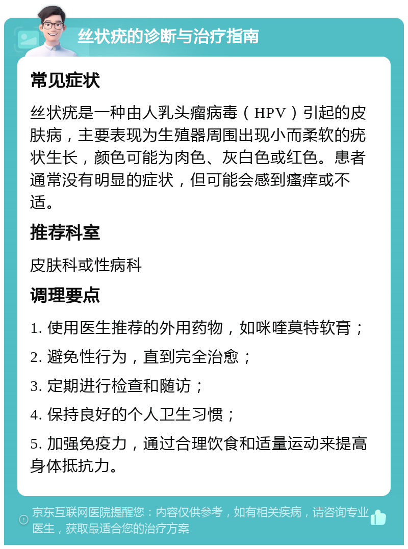 丝状疣的诊断与治疗指南 常见症状 丝状疣是一种由人乳头瘤病毒（HPV）引起的皮肤病，主要表现为生殖器周围出现小而柔软的疣状生长，颜色可能为肉色、灰白色或红色。患者通常没有明显的症状，但可能会感到瘙痒或不适。 推荐科室 皮肤科或性病科 调理要点 1. 使用医生推荐的外用药物，如咪喹莫特软膏； 2. 避免性行为，直到完全治愈； 3. 定期进行检查和随访； 4. 保持良好的个人卫生习惯； 5. 加强免疫力，通过合理饮食和适量运动来提高身体抵抗力。