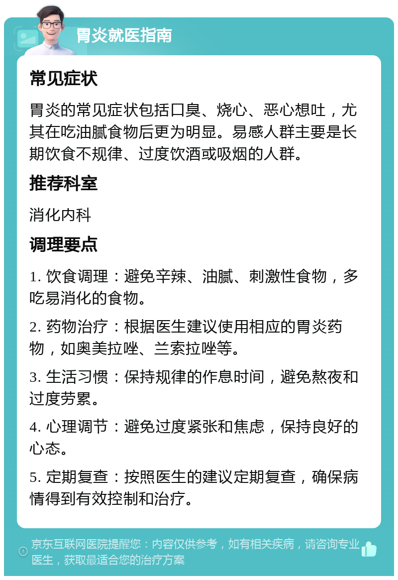 胃炎就医指南 常见症状 胃炎的常见症状包括口臭、烧心、恶心想吐，尤其在吃油腻食物后更为明显。易感人群主要是长期饮食不规律、过度饮酒或吸烟的人群。 推荐科室 消化内科 调理要点 1. 饮食调理：避免辛辣、油腻、刺激性食物，多吃易消化的食物。 2. 药物治疗：根据医生建议使用相应的胃炎药物，如奥美拉唑、兰索拉唑等。 3. 生活习惯：保持规律的作息时间，避免熬夜和过度劳累。 4. 心理调节：避免过度紧张和焦虑，保持良好的心态。 5. 定期复查：按照医生的建议定期复查，确保病情得到有效控制和治疗。