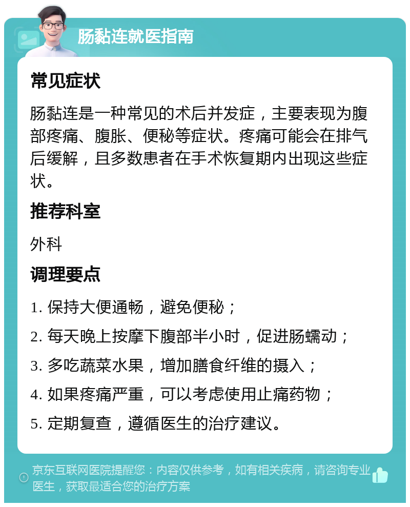 肠黏连就医指南 常见症状 肠黏连是一种常见的术后并发症，主要表现为腹部疼痛、腹胀、便秘等症状。疼痛可能会在排气后缓解，且多数患者在手术恢复期内出现这些症状。 推荐科室 外科 调理要点 1. 保持大便通畅，避免便秘； 2. 每天晚上按摩下腹部半小时，促进肠蠕动； 3. 多吃蔬菜水果，增加膳食纤维的摄入； 4. 如果疼痛严重，可以考虑使用止痛药物； 5. 定期复查，遵循医生的治疗建议。