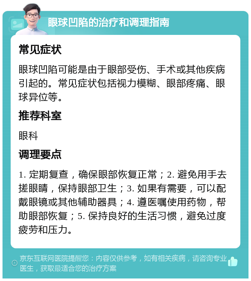 眼球凹陷的治疗和调理指南 常见症状 眼球凹陷可能是由于眼部受伤、手术或其他疾病引起的。常见症状包括视力模糊、眼部疼痛、眼球异位等。 推荐科室 眼科 调理要点 1. 定期复查，确保眼部恢复正常；2. 避免用手去搓眼睛，保持眼部卫生；3. 如果有需要，可以配戴眼镜或其他辅助器具；4. 遵医嘱使用药物，帮助眼部恢复；5. 保持良好的生活习惯，避免过度疲劳和压力。