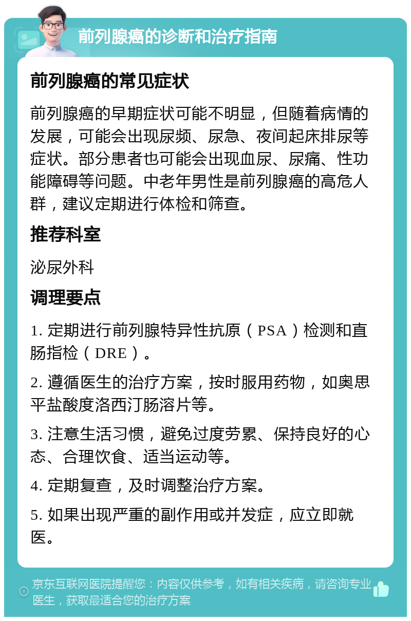 前列腺癌的诊断和治疗指南 前列腺癌的常见症状 前列腺癌的早期症状可能不明显，但随着病情的发展，可能会出现尿频、尿急、夜间起床排尿等症状。部分患者也可能会出现血尿、尿痛、性功能障碍等问题。中老年男性是前列腺癌的高危人群，建议定期进行体检和筛查。 推荐科室 泌尿外科 调理要点 1. 定期进行前列腺特异性抗原（PSA）检测和直肠指检（DRE）。 2. 遵循医生的治疗方案，按时服用药物，如奥思平盐酸度洛西汀肠溶片等。 3. 注意生活习惯，避免过度劳累、保持良好的心态、合理饮食、适当运动等。 4. 定期复查，及时调整治疗方案。 5. 如果出现严重的副作用或并发症，应立即就医。