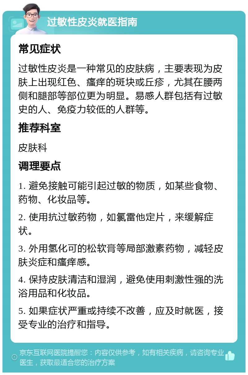 过敏性皮炎就医指南 常见症状 过敏性皮炎是一种常见的皮肤病，主要表现为皮肤上出现红色、瘙痒的斑块或丘疹，尤其在腰两侧和腿部等部位更为明显。易感人群包括有过敏史的人、免疫力较低的人群等。 推荐科室 皮肤科 调理要点 1. 避免接触可能引起过敏的物质，如某些食物、药物、化妆品等。 2. 使用抗过敏药物，如氯雷他定片，来缓解症状。 3. 外用氢化可的松软膏等局部激素药物，减轻皮肤炎症和瘙痒感。 4. 保持皮肤清洁和湿润，避免使用刺激性强的洗浴用品和化妆品。 5. 如果症状严重或持续不改善，应及时就医，接受专业的治疗和指导。