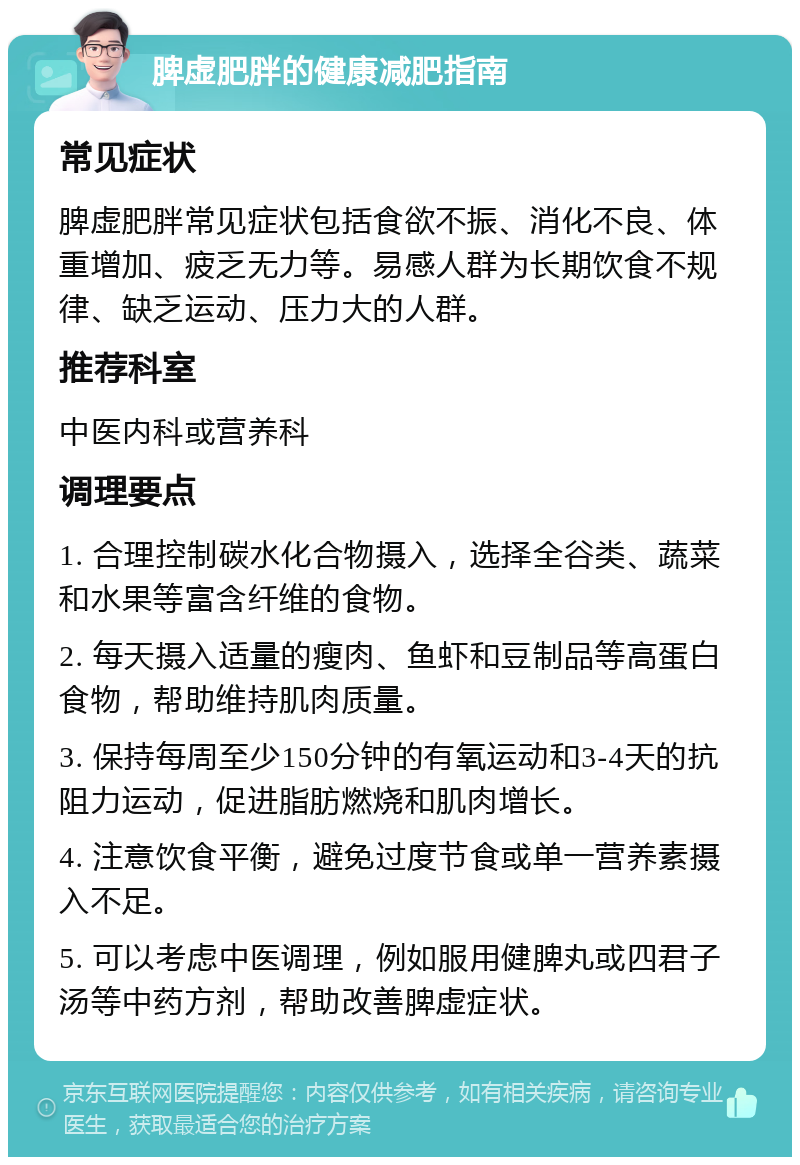 脾虚肥胖的健康减肥指南 常见症状 脾虚肥胖常见症状包括食欲不振、消化不良、体重增加、疲乏无力等。易感人群为长期饮食不规律、缺乏运动、压力大的人群。 推荐科室 中医内科或营养科 调理要点 1. 合理控制碳水化合物摄入，选择全谷类、蔬菜和水果等富含纤维的食物。 2. 每天摄入适量的瘦肉、鱼虾和豆制品等高蛋白食物，帮助维持肌肉质量。 3. 保持每周至少150分钟的有氧运动和3-4天的抗阻力运动，促进脂肪燃烧和肌肉增长。 4. 注意饮食平衡，避免过度节食或单一营养素摄入不足。 5. 可以考虑中医调理，例如服用健脾丸或四君子汤等中药方剂，帮助改善脾虚症状。