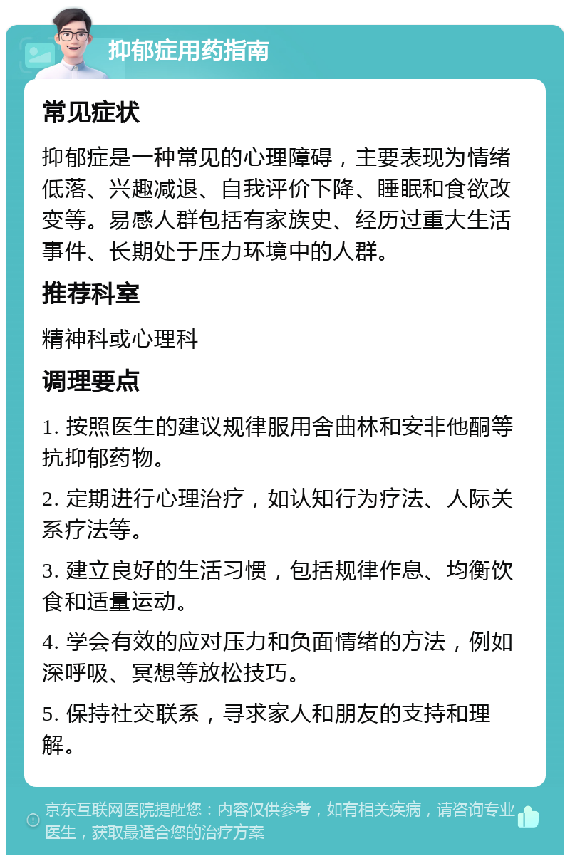 抑郁症用药指南 常见症状 抑郁症是一种常见的心理障碍，主要表现为情绪低落、兴趣减退、自我评价下降、睡眠和食欲改变等。易感人群包括有家族史、经历过重大生活事件、长期处于压力环境中的人群。 推荐科室 精神科或心理科 调理要点 1. 按照医生的建议规律服用舍曲林和安非他酮等抗抑郁药物。 2. 定期进行心理治疗，如认知行为疗法、人际关系疗法等。 3. 建立良好的生活习惯，包括规律作息、均衡饮食和适量运动。 4. 学会有效的应对压力和负面情绪的方法，例如深呼吸、冥想等放松技巧。 5. 保持社交联系，寻求家人和朋友的支持和理解。