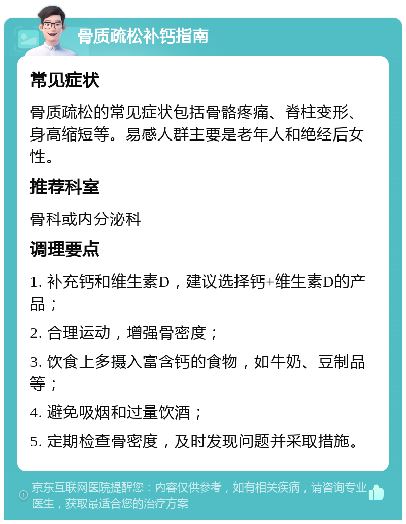 骨质疏松补钙指南 常见症状 骨质疏松的常见症状包括骨骼疼痛、脊柱变形、身高缩短等。易感人群主要是老年人和绝经后女性。 推荐科室 骨科或内分泌科 调理要点 1. 补充钙和维生素D，建议选择钙+维生素D的产品； 2. 合理运动，增强骨密度； 3. 饮食上多摄入富含钙的食物，如牛奶、豆制品等； 4. 避免吸烟和过量饮酒； 5. 定期检查骨密度，及时发现问题并采取措施。