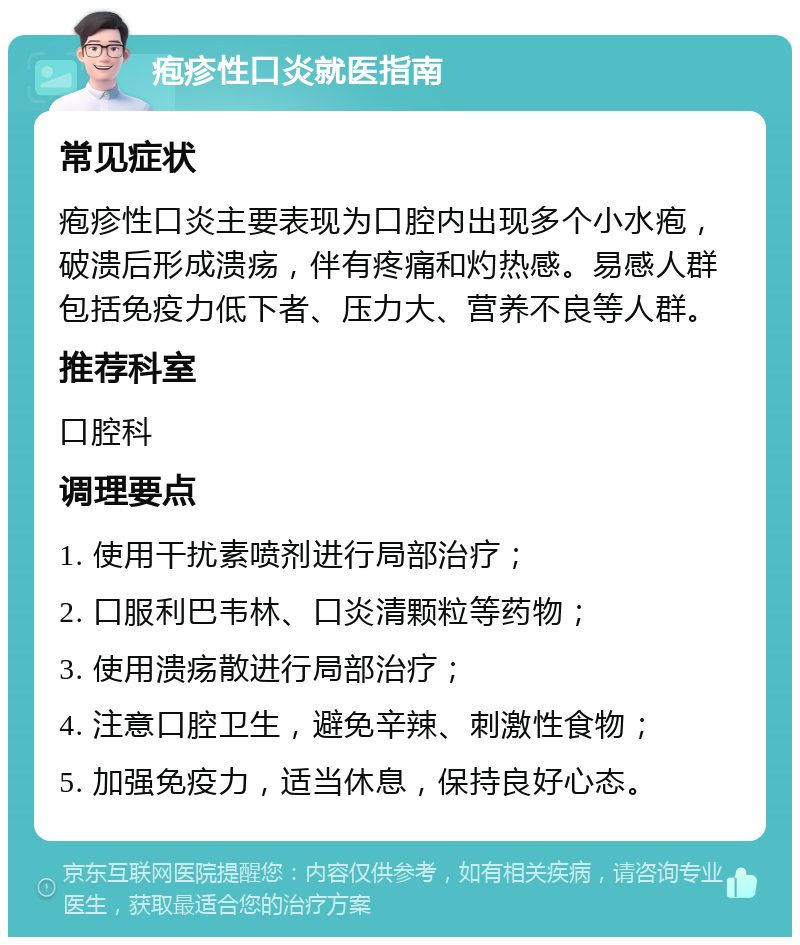 疱疹性口炎就医指南 常见症状 疱疹性口炎主要表现为口腔内出现多个小水疱，破溃后形成溃疡，伴有疼痛和灼热感。易感人群包括免疫力低下者、压力大、营养不良等人群。 推荐科室 口腔科 调理要点 1. 使用干扰素喷剂进行局部治疗； 2. 口服利巴韦林、口炎清颗粒等药物； 3. 使用溃疡散进行局部治疗； 4. 注意口腔卫生，避免辛辣、刺激性食物； 5. 加强免疫力，适当休息，保持良好心态。