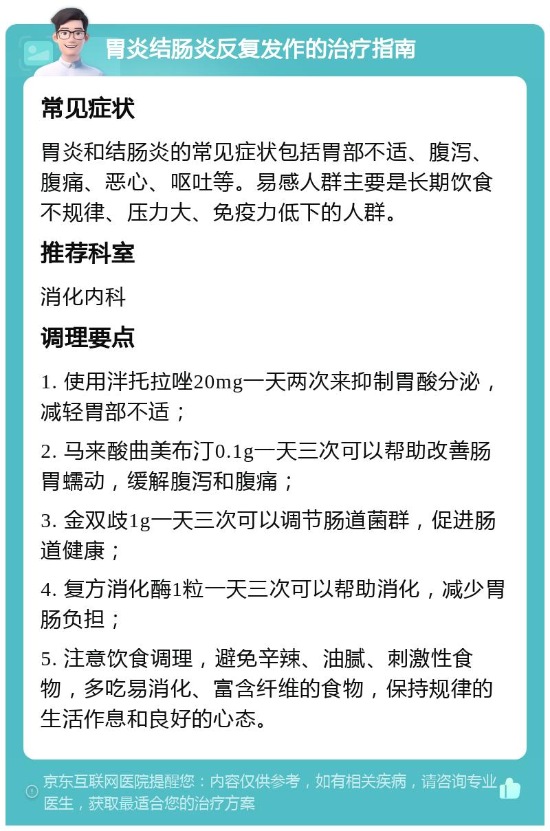 胃炎结肠炎反复发作的治疗指南 常见症状 胃炎和结肠炎的常见症状包括胃部不适、腹泻、腹痛、恶心、呕吐等。易感人群主要是长期饮食不规律、压力大、免疫力低下的人群。 推荐科室 消化内科 调理要点 1. 使用泮托拉唑20mg一天两次来抑制胃酸分泌，减轻胃部不适； 2. 马来酸曲美布汀0.1g一天三次可以帮助改善肠胃蠕动，缓解腹泻和腹痛； 3. 金双歧1g一天三次可以调节肠道菌群，促进肠道健康； 4. 复方消化酶1粒一天三次可以帮助消化，减少胃肠负担； 5. 注意饮食调理，避免辛辣、油腻、刺激性食物，多吃易消化、富含纤维的食物，保持规律的生活作息和良好的心态。