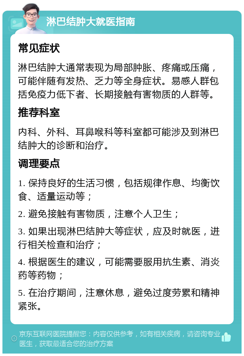 淋巴结肿大就医指南 常见症状 淋巴结肿大通常表现为局部肿胀、疼痛或压痛，可能伴随有发热、乏力等全身症状。易感人群包括免疫力低下者、长期接触有害物质的人群等。 推荐科室 内科、外科、耳鼻喉科等科室都可能涉及到淋巴结肿大的诊断和治疗。 调理要点 1. 保持良好的生活习惯，包括规律作息、均衡饮食、适量运动等； 2. 避免接触有害物质，注意个人卫生； 3. 如果出现淋巴结肿大等症状，应及时就医，进行相关检查和治疗； 4. 根据医生的建议，可能需要服用抗生素、消炎药等药物； 5. 在治疗期间，注意休息，避免过度劳累和精神紧张。