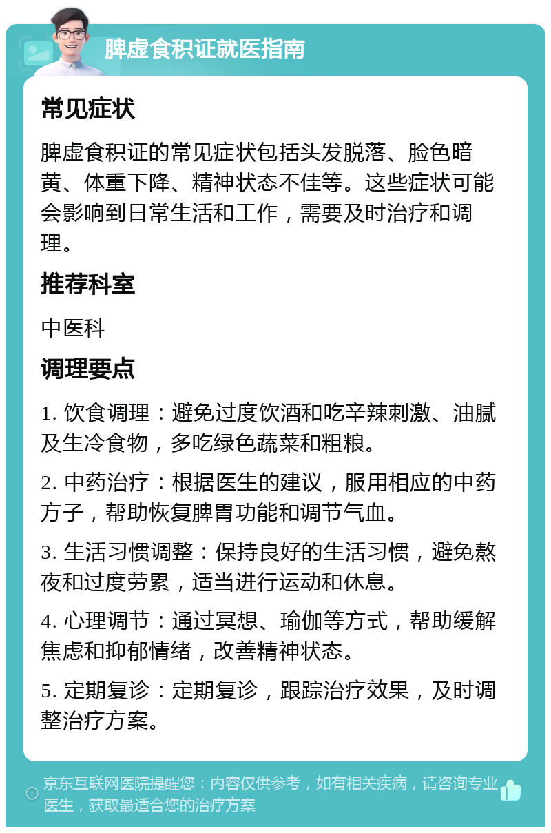 脾虚食积证就医指南 常见症状 脾虚食积证的常见症状包括头发脱落、脸色暗黄、体重下降、精神状态不佳等。这些症状可能会影响到日常生活和工作，需要及时治疗和调理。 推荐科室 中医科 调理要点 1. 饮食调理：避免过度饮酒和吃辛辣刺激、油腻及生冷食物，多吃绿色蔬菜和粗粮。 2. 中药治疗：根据医生的建议，服用相应的中药方子，帮助恢复脾胃功能和调节气血。 3. 生活习惯调整：保持良好的生活习惯，避免熬夜和过度劳累，适当进行运动和休息。 4. 心理调节：通过冥想、瑜伽等方式，帮助缓解焦虑和抑郁情绪，改善精神状态。 5. 定期复诊：定期复诊，跟踪治疗效果，及时调整治疗方案。