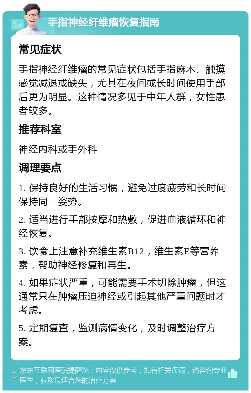 手指神经纤维瘤恢复指南 常见症状 手指神经纤维瘤的常见症状包括手指麻木、触摸感觉减退或缺失，尤其在夜间或长时间使用手部后更为明显。这种情况多见于中年人群，女性患者较多。 推荐科室 神经内科或手外科 调理要点 1. 保持良好的生活习惯，避免过度疲劳和长时间保持同一姿势。 2. 适当进行手部按摩和热敷，促进血液循环和神经恢复。 3. 饮食上注意补充维生素B12，维生素E等营养素，帮助神经修复和再生。 4. 如果症状严重，可能需要手术切除肿瘤，但这通常只在肿瘤压迫神经或引起其他严重问题时才考虑。 5. 定期复查，监测病情变化，及时调整治疗方案。