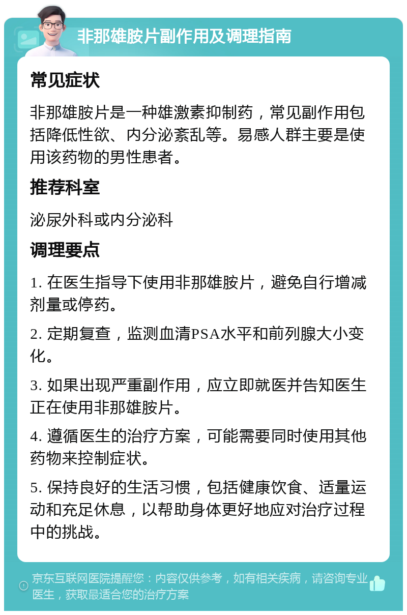 非那雄胺片副作用及调理指南 常见症状 非那雄胺片是一种雄激素抑制药，常见副作用包括降低性欲、内分泌紊乱等。易感人群主要是使用该药物的男性患者。 推荐科室 泌尿外科或内分泌科 调理要点 1. 在医生指导下使用非那雄胺片，避免自行增减剂量或停药。 2. 定期复查，监测血清PSA水平和前列腺大小变化。 3. 如果出现严重副作用，应立即就医并告知医生正在使用非那雄胺片。 4. 遵循医生的治疗方案，可能需要同时使用其他药物来控制症状。 5. 保持良好的生活习惯，包括健康饮食、适量运动和充足休息，以帮助身体更好地应对治疗过程中的挑战。