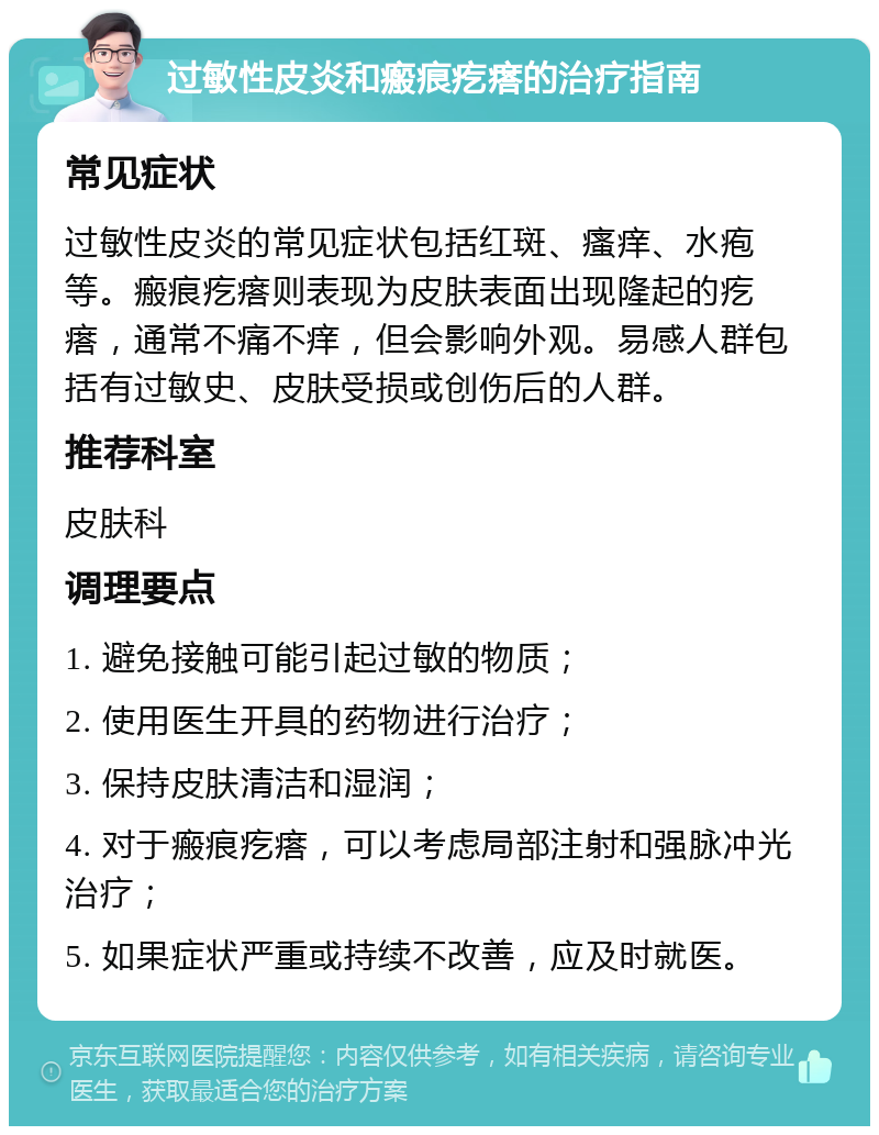 过敏性皮炎和瘢痕疙瘩的治疗指南 常见症状 过敏性皮炎的常见症状包括红斑、瘙痒、水疱等。瘢痕疙瘩则表现为皮肤表面出现隆起的疙瘩，通常不痛不痒，但会影响外观。易感人群包括有过敏史、皮肤受损或创伤后的人群。 推荐科室 皮肤科 调理要点 1. 避免接触可能引起过敏的物质； 2. 使用医生开具的药物进行治疗； 3. 保持皮肤清洁和湿润； 4. 对于瘢痕疙瘩，可以考虑局部注射和强脉冲光治疗； 5. 如果症状严重或持续不改善，应及时就医。