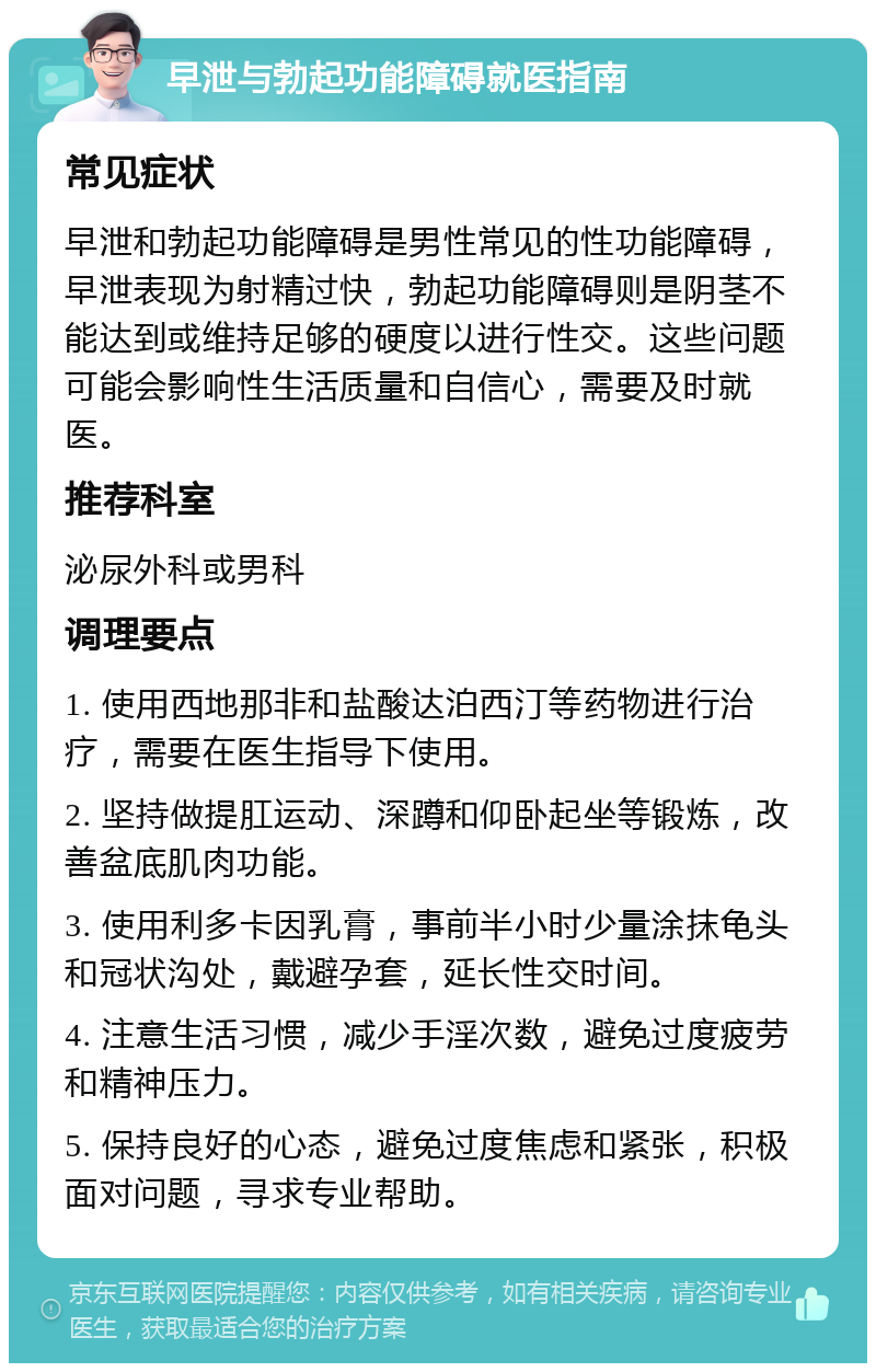 早泄与勃起功能障碍就医指南 常见症状 早泄和勃起功能障碍是男性常见的性功能障碍，早泄表现为射精过快，勃起功能障碍则是阴茎不能达到或维持足够的硬度以进行性交。这些问题可能会影响性生活质量和自信心，需要及时就医。 推荐科室 泌尿外科或男科 调理要点 1. 使用西地那非和盐酸达泊西汀等药物进行治疗，需要在医生指导下使用。 2. 坚持做提肛运动、深蹲和仰卧起坐等锻炼，改善盆底肌肉功能。 3. 使用利多卡因乳膏，事前半小时少量涂抹龟头和冠状沟处，戴避孕套，延长性交时间。 4. 注意生活习惯，减少手淫次数，避免过度疲劳和精神压力。 5. 保持良好的心态，避免过度焦虑和紧张，积极面对问题，寻求专业帮助。