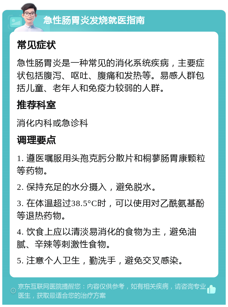 急性肠胃炎发烧就医指南 常见症状 急性肠胃炎是一种常见的消化系统疾病，主要症状包括腹泻、呕吐、腹痛和发热等。易感人群包括儿童、老年人和免疫力较弱的人群。 推荐科室 消化内科或急诊科 调理要点 1. 遵医嘱服用头孢克肟分散片和桐蓼肠胃康颗粒等药物。 2. 保持充足的水分摄入，避免脱水。 3. 在体温超过38.5°C时，可以使用对乙酰氨基酚等退热药物。 4. 饮食上应以清淡易消化的食物为主，避免油腻、辛辣等刺激性食物。 5. 注意个人卫生，勤洗手，避免交叉感染。