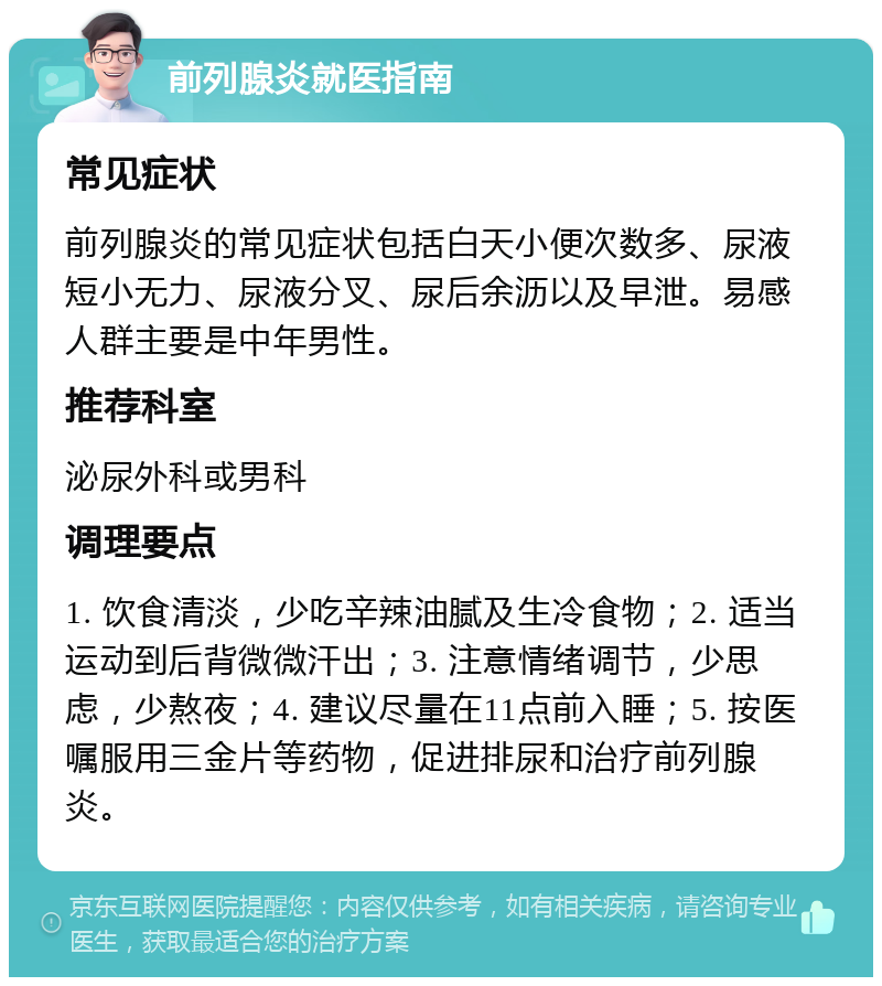 前列腺炎就医指南 常见症状 前列腺炎的常见症状包括白天小便次数多、尿液短小无力、尿液分叉、尿后余沥以及早泄。易感人群主要是中年男性。 推荐科室 泌尿外科或男科 调理要点 1. 饮食清淡，少吃辛辣油腻及生冷食物；2. 适当运动到后背微微汗出；3. 注意情绪调节，少思虑，少熬夜；4. 建议尽量在11点前入睡；5. 按医嘱服用三金片等药物，促进排尿和治疗前列腺炎。