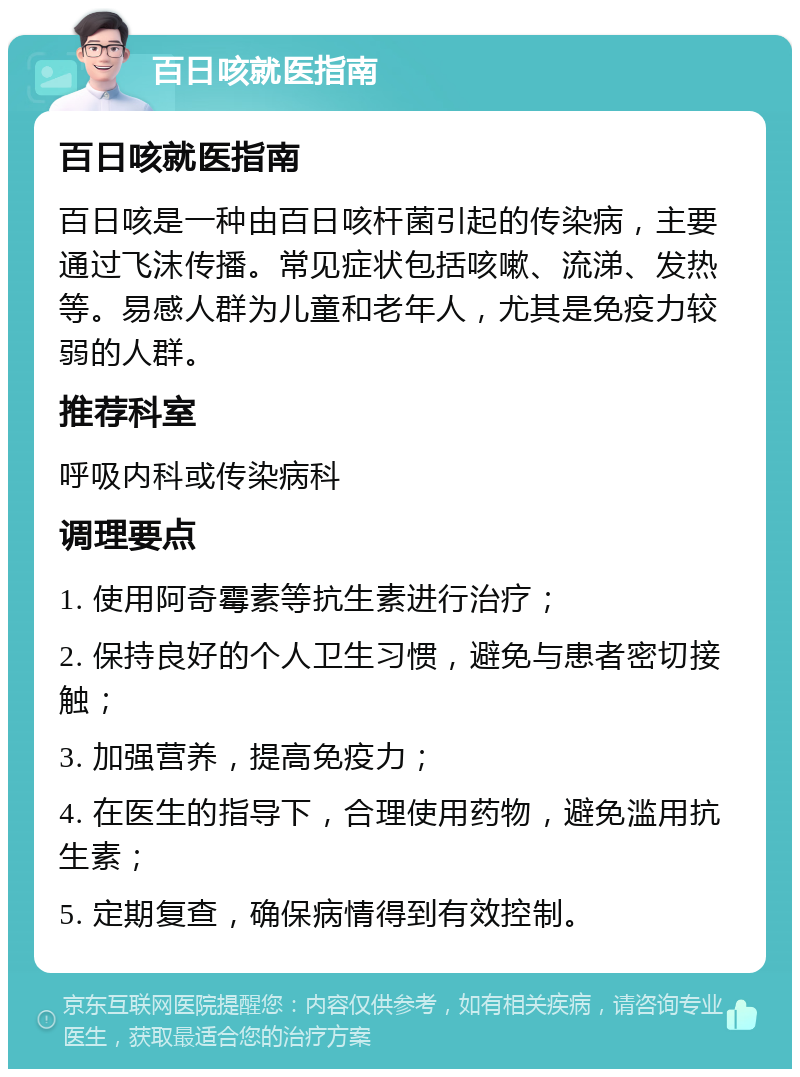 百日咳就医指南 百日咳就医指南 百日咳是一种由百日咳杆菌引起的传染病，主要通过飞沫传播。常见症状包括咳嗽、流涕、发热等。易感人群为儿童和老年人，尤其是免疫力较弱的人群。 推荐科室 呼吸内科或传染病科 调理要点 1. 使用阿奇霉素等抗生素进行治疗； 2. 保持良好的个人卫生习惯，避免与患者密切接触； 3. 加强营养，提高免疫力； 4. 在医生的指导下，合理使用药物，避免滥用抗生素； 5. 定期复查，确保病情得到有效控制。