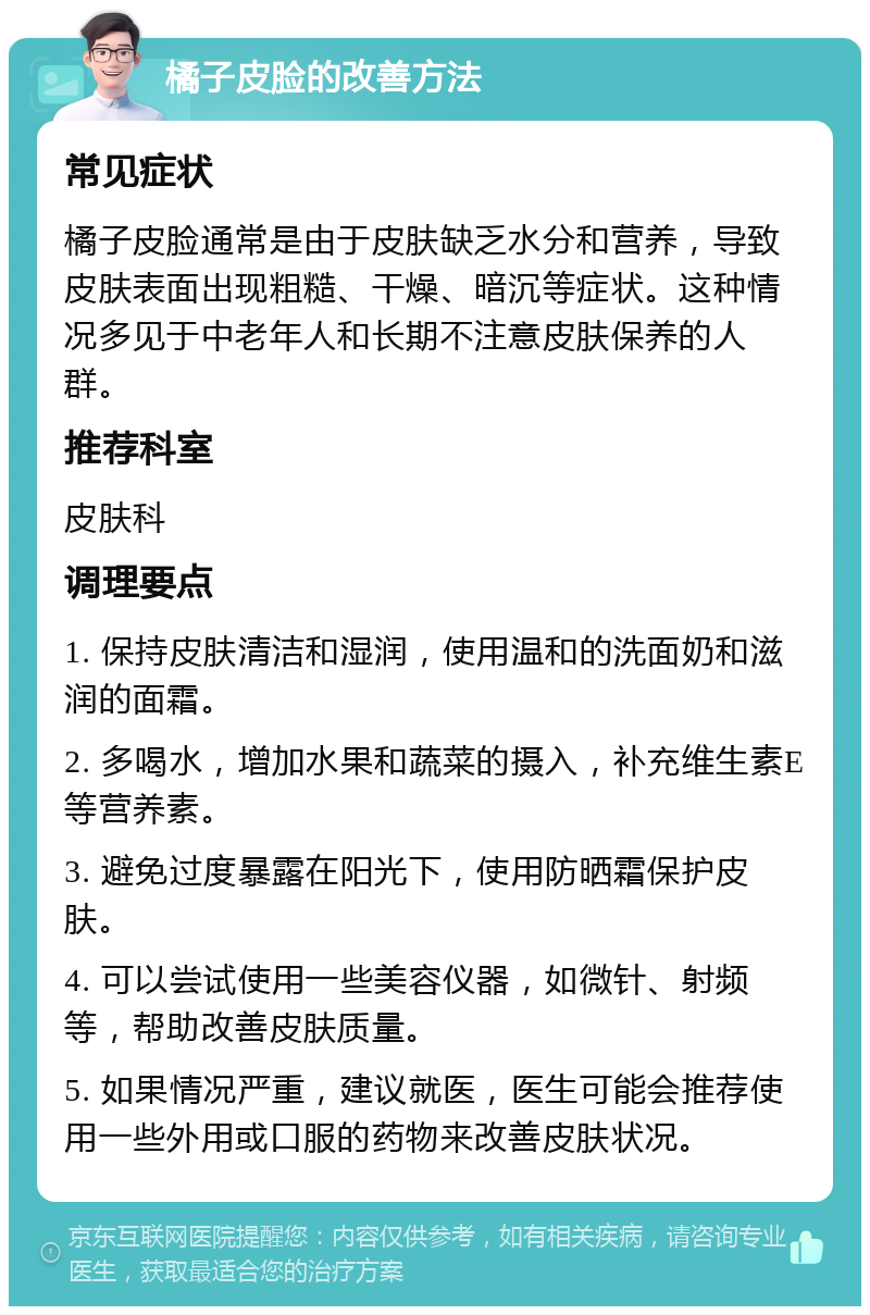 橘子皮脸的改善方法 常见症状 橘子皮脸通常是由于皮肤缺乏水分和营养，导致皮肤表面出现粗糙、干燥、暗沉等症状。这种情况多见于中老年人和长期不注意皮肤保养的人群。 推荐科室 皮肤科 调理要点 1. 保持皮肤清洁和湿润，使用温和的洗面奶和滋润的面霜。 2. 多喝水，增加水果和蔬菜的摄入，补充维生素E等营养素。 3. 避免过度暴露在阳光下，使用防晒霜保护皮肤。 4. 可以尝试使用一些美容仪器，如微针、射频等，帮助改善皮肤质量。 5. 如果情况严重，建议就医，医生可能会推荐使用一些外用或口服的药物来改善皮肤状况。