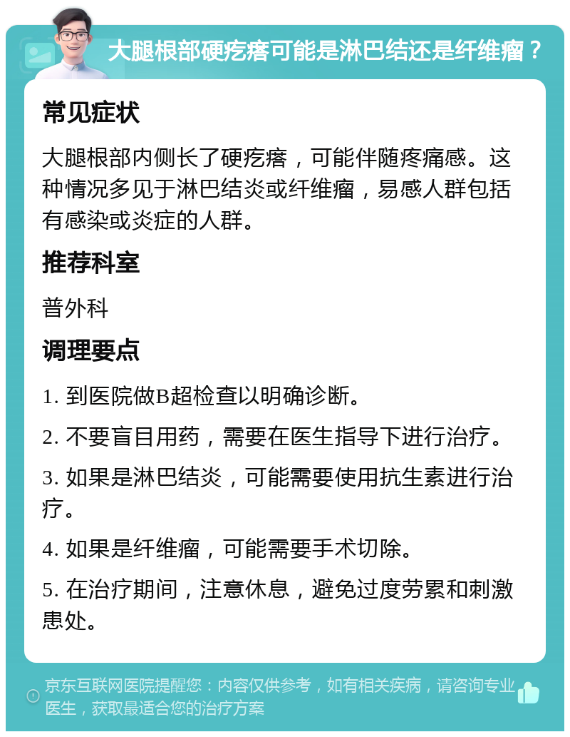 大腿根部硬疙瘩可能是淋巴结还是纤维瘤？ 常见症状 大腿根部内侧长了硬疙瘩，可能伴随疼痛感。这种情况多见于淋巴结炎或纤维瘤，易感人群包括有感染或炎症的人群。 推荐科室 普外科 调理要点 1. 到医院做B超检查以明确诊断。 2. 不要盲目用药，需要在医生指导下进行治疗。 3. 如果是淋巴结炎，可能需要使用抗生素进行治疗。 4. 如果是纤维瘤，可能需要手术切除。 5. 在治疗期间，注意休息，避免过度劳累和刺激患处。