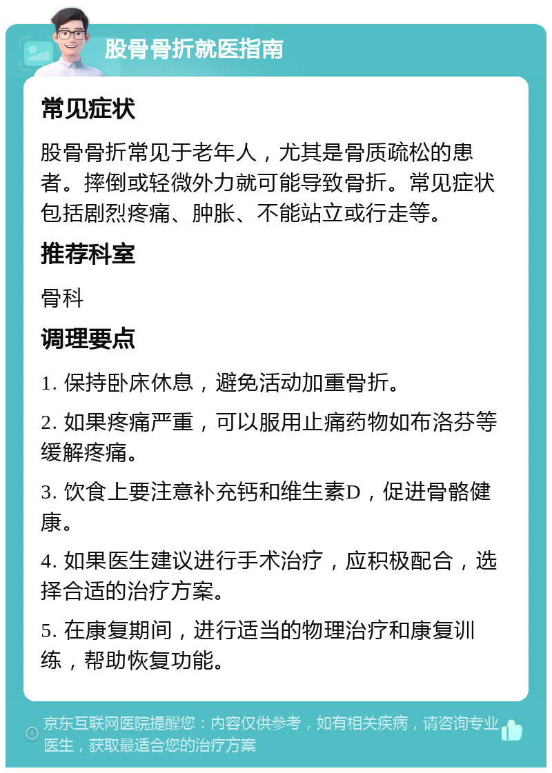 股骨骨折就医指南 常见症状 股骨骨折常见于老年人，尤其是骨质疏松的患者。摔倒或轻微外力就可能导致骨折。常见症状包括剧烈疼痛、肿胀、不能站立或行走等。 推荐科室 骨科 调理要点 1. 保持卧床休息，避免活动加重骨折。 2. 如果疼痛严重，可以服用止痛药物如布洛芬等缓解疼痛。 3. 饮食上要注意补充钙和维生素D，促进骨骼健康。 4. 如果医生建议进行手术治疗，应积极配合，选择合适的治疗方案。 5. 在康复期间，进行适当的物理治疗和康复训练，帮助恢复功能。