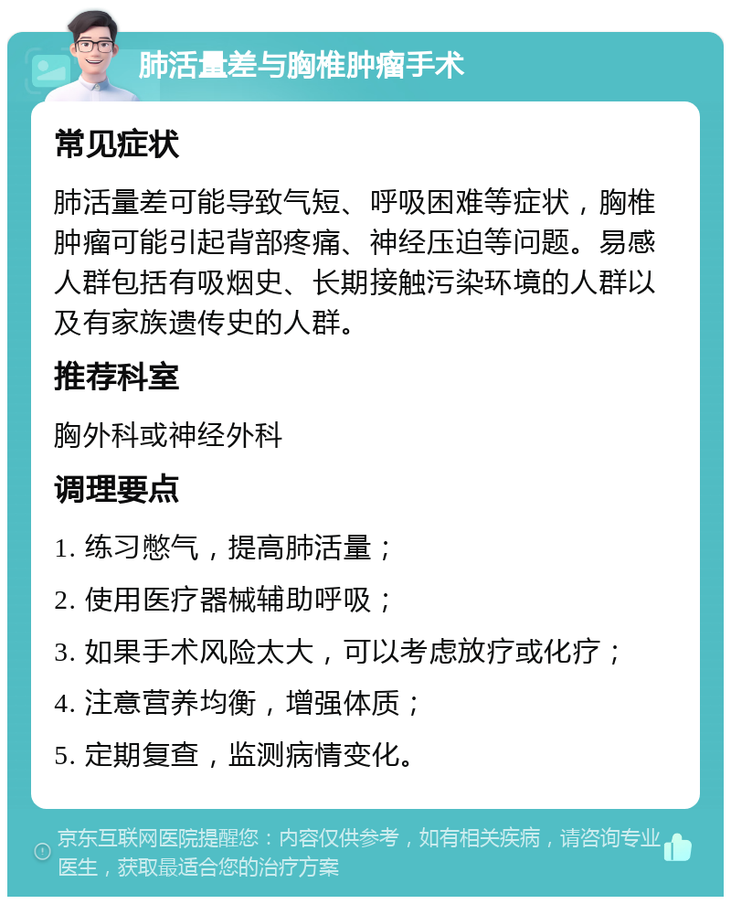 肺活量差与胸椎肿瘤手术 常见症状 肺活量差可能导致气短、呼吸困难等症状，胸椎肿瘤可能引起背部疼痛、神经压迫等问题。易感人群包括有吸烟史、长期接触污染环境的人群以及有家族遗传史的人群。 推荐科室 胸外科或神经外科 调理要点 1. 练习憋气，提高肺活量； 2. 使用医疗器械辅助呼吸； 3. 如果手术风险太大，可以考虑放疗或化疗； 4. 注意营养均衡，增强体质； 5. 定期复查，监测病情变化。