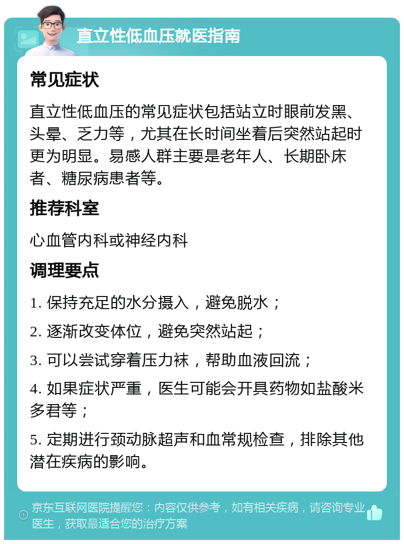 直立性低血压就医指南 常见症状 直立性低血压的常见症状包括站立时眼前发黑、头晕、乏力等，尤其在长时间坐着后突然站起时更为明显。易感人群主要是老年人、长期卧床者、糖尿病患者等。 推荐科室 心血管内科或神经内科 调理要点 1. 保持充足的水分摄入，避免脱水； 2. 逐渐改变体位，避免突然站起； 3. 可以尝试穿着压力袜，帮助血液回流； 4. 如果症状严重，医生可能会开具药物如盐酸米多君等； 5. 定期进行颈动脉超声和血常规检查，排除其他潜在疾病的影响。