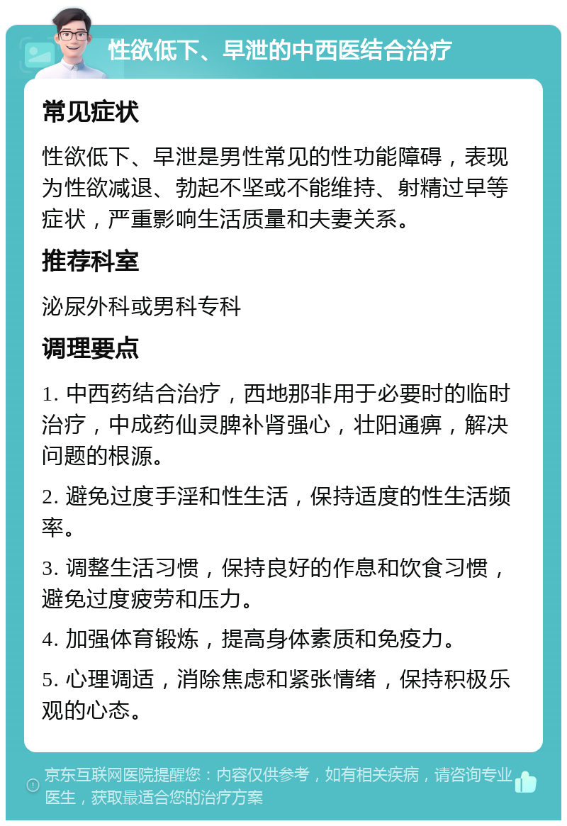 性欲低下、早泄的中西医结合治疗 常见症状 性欲低下、早泄是男性常见的性功能障碍，表现为性欲减退、勃起不坚或不能维持、射精过早等症状，严重影响生活质量和夫妻关系。 推荐科室 泌尿外科或男科专科 调理要点 1. 中西药结合治疗，西地那非用于必要时的临时治疗，中成药仙灵脾补肾强心，壮阳通痹，解决问题的根源。 2. 避免过度手淫和性生活，保持适度的性生活频率。 3. 调整生活习惯，保持良好的作息和饮食习惯，避免过度疲劳和压力。 4. 加强体育锻炼，提高身体素质和免疫力。 5. 心理调适，消除焦虑和紧张情绪，保持积极乐观的心态。