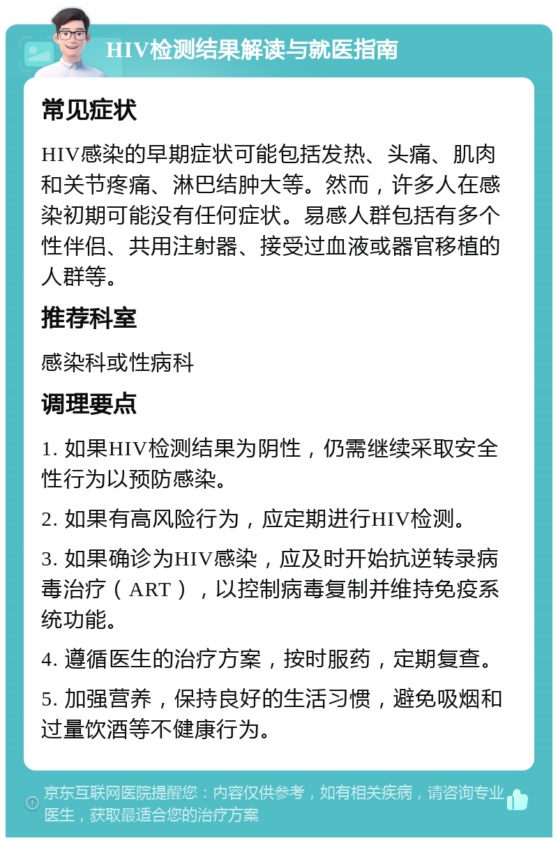 HIV检测结果解读与就医指南 常见症状 HIV感染的早期症状可能包括发热、头痛、肌肉和关节疼痛、淋巴结肿大等。然而，许多人在感染初期可能没有任何症状。易感人群包括有多个性伴侣、共用注射器、接受过血液或器官移植的人群等。 推荐科室 感染科或性病科 调理要点 1. 如果HIV检测结果为阴性，仍需继续采取安全性行为以预防感染。 2. 如果有高风险行为，应定期进行HIV检测。 3. 如果确诊为HIV感染，应及时开始抗逆转录病毒治疗（ART），以控制病毒复制并维持免疫系统功能。 4. 遵循医生的治疗方案，按时服药，定期复查。 5. 加强营养，保持良好的生活习惯，避免吸烟和过量饮酒等不健康行为。