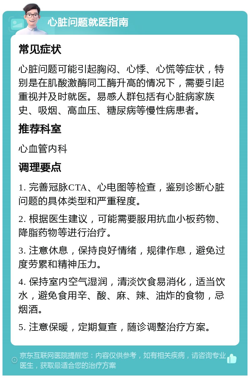 心脏问题就医指南 常见症状 心脏问题可能引起胸闷、心悸、心慌等症状，特别是在肌酸激酶同工酶升高的情况下，需要引起重视并及时就医。易感人群包括有心脏病家族史、吸烟、高血压、糖尿病等慢性病患者。 推荐科室 心血管内科 调理要点 1. 完善冠脉CTA、心电图等检查，鉴别诊断心脏问题的具体类型和严重程度。 2. 根据医生建议，可能需要服用抗血小板药物、降脂药物等进行治疗。 3. 注意休息，保持良好情绪，规律作息，避免过度劳累和精神压力。 4. 保持室内空气湿润，清淡饮食易消化，适当饮水，避免食用辛、酸、麻、辣、油炸的食物，忌烟酒。 5. 注意保暖，定期复查，随诊调整治疗方案。