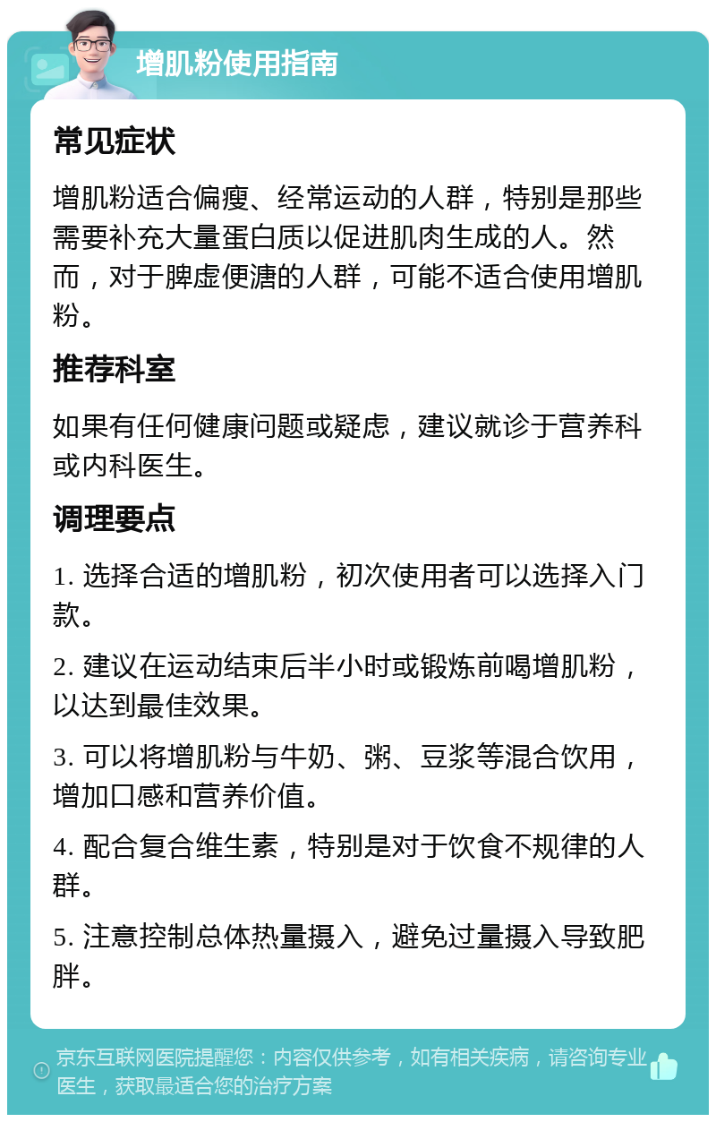 增肌粉使用指南 常见症状 增肌粉适合偏瘦、经常运动的人群，特别是那些需要补充大量蛋白质以促进肌肉生成的人。然而，对于脾虚便溏的人群，可能不适合使用增肌粉。 推荐科室 如果有任何健康问题或疑虑，建议就诊于营养科或内科医生。 调理要点 1. 选择合适的增肌粉，初次使用者可以选择入门款。 2. 建议在运动结束后半小时或锻炼前喝增肌粉，以达到最佳效果。 3. 可以将增肌粉与牛奶、粥、豆浆等混合饮用，增加口感和营养价值。 4. 配合复合维生素，特别是对于饮食不规律的人群。 5. 注意控制总体热量摄入，避免过量摄入导致肥胖。