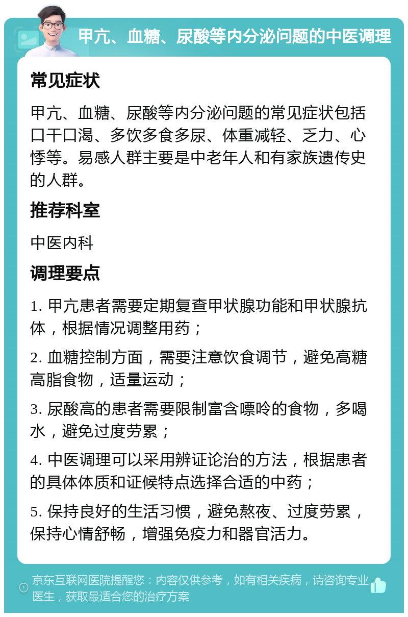 甲亢、血糖、尿酸等内分泌问题的中医调理 常见症状 甲亢、血糖、尿酸等内分泌问题的常见症状包括口干口渴、多饮多食多尿、体重减轻、乏力、心悸等。易感人群主要是中老年人和有家族遗传史的人群。 推荐科室 中医内科 调理要点 1. 甲亢患者需要定期复查甲状腺功能和甲状腺抗体，根据情况调整用药； 2. 血糖控制方面，需要注意饮食调节，避免高糖高脂食物，适量运动； 3. 尿酸高的患者需要限制富含嘌呤的食物，多喝水，避免过度劳累； 4. 中医调理可以采用辨证论治的方法，根据患者的具体体质和证候特点选择合适的中药； 5. 保持良好的生活习惯，避免熬夜、过度劳累，保持心情舒畅，增强免疫力和器官活力。