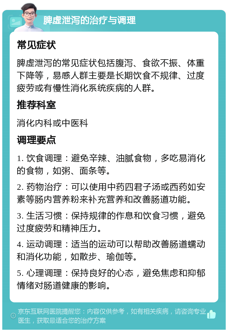 脾虚泄泻的治疗与调理 常见症状 脾虚泄泻的常见症状包括腹泻、食欲不振、体重下降等，易感人群主要是长期饮食不规律、过度疲劳或有慢性消化系统疾病的人群。 推荐科室 消化内科或中医科 调理要点 1. 饮食调理：避免辛辣、油腻食物，多吃易消化的食物，如粥、面条等。 2. 药物治疗：可以使用中药四君子汤或西药如安素等肠内营养粉来补充营养和改善肠道功能。 3. 生活习惯：保持规律的作息和饮食习惯，避免过度疲劳和精神压力。 4. 运动调理：适当的运动可以帮助改善肠道蠕动和消化功能，如散步、瑜伽等。 5. 心理调理：保持良好的心态，避免焦虑和抑郁情绪对肠道健康的影响。