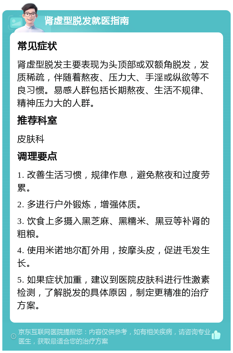 肾虚型脱发就医指南 常见症状 肾虚型脱发主要表现为头顶部或双额角脱发，发质稀疏，伴随着熬夜、压力大、手淫或纵欲等不良习惯。易感人群包括长期熬夜、生活不规律、精神压力大的人群。 推荐科室 皮肤科 调理要点 1. 改善生活习惯，规律作息，避免熬夜和过度劳累。 2. 多进行户外锻炼，增强体质。 3. 饮食上多摄入黑芝麻、黑糯米、黑豆等补肾的粗粮。 4. 使用米诺地尔酊外用，按摩头皮，促进毛发生长。 5. 如果症状加重，建议到医院皮肤科进行性激素检测，了解脱发的具体原因，制定更精准的治疗方案。