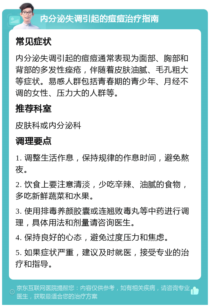 内分泌失调引起的痘痘治疗指南 常见症状 内分泌失调引起的痘痘通常表现为面部、胸部和背部的多发性痤疮，伴随着皮肤油腻、毛孔粗大等症状。易感人群包括青春期的青少年、月经不调的女性、压力大的人群等。 推荐科室 皮肤科或内分泌科 调理要点 1. 调整生活作息，保持规律的作息时间，避免熬夜。 2. 饮食上要注意清淡，少吃辛辣、油腻的食物，多吃新鲜蔬菜和水果。 3. 使用排毒养颜胶囊或连翘败毒丸等中药进行调理，具体用法和剂量请咨询医生。 4. 保持良好的心态，避免过度压力和焦虑。 5. 如果症状严重，建议及时就医，接受专业的治疗和指导。