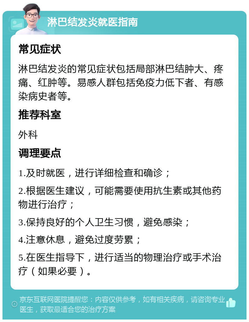 淋巴结发炎就医指南 常见症状 淋巴结发炎的常见症状包括局部淋巴结肿大、疼痛、红肿等。易感人群包括免疫力低下者、有感染病史者等。 推荐科室 外科 调理要点 1.及时就医，进行详细检查和确诊； 2.根据医生建议，可能需要使用抗生素或其他药物进行治疗； 3.保持良好的个人卫生习惯，避免感染； 4.注意休息，避免过度劳累； 5.在医生指导下，进行适当的物理治疗或手术治疗（如果必要）。