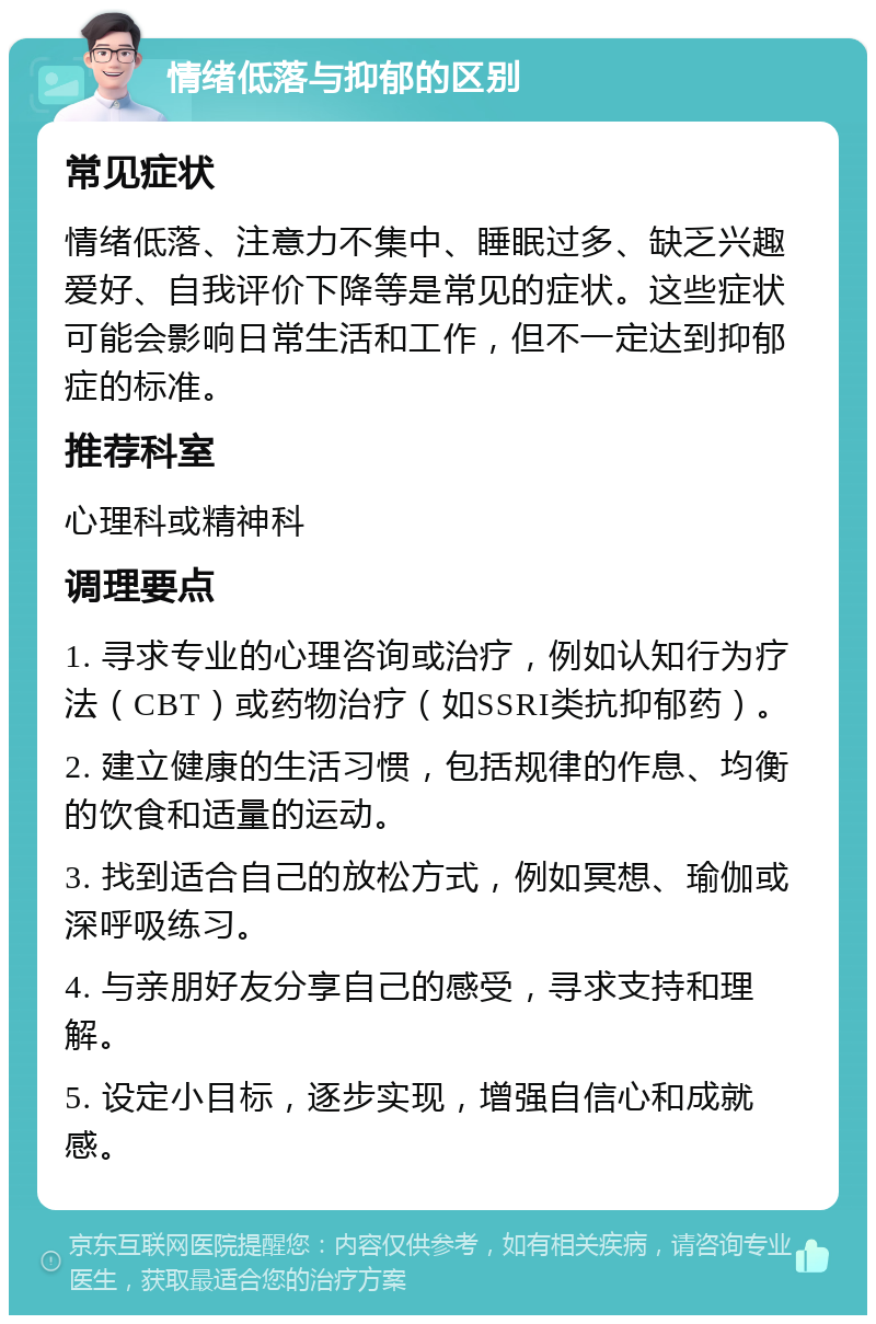 情绪低落与抑郁的区别 常见症状 情绪低落、注意力不集中、睡眠过多、缺乏兴趣爱好、自我评价下降等是常见的症状。这些症状可能会影响日常生活和工作，但不一定达到抑郁症的标准。 推荐科室 心理科或精神科 调理要点 1. 寻求专业的心理咨询或治疗，例如认知行为疗法（CBT）或药物治疗（如SSRI类抗抑郁药）。 2. 建立健康的生活习惯，包括规律的作息、均衡的饮食和适量的运动。 3. 找到适合自己的放松方式，例如冥想、瑜伽或深呼吸练习。 4. 与亲朋好友分享自己的感受，寻求支持和理解。 5. 设定小目标，逐步实现，增强自信心和成就感。