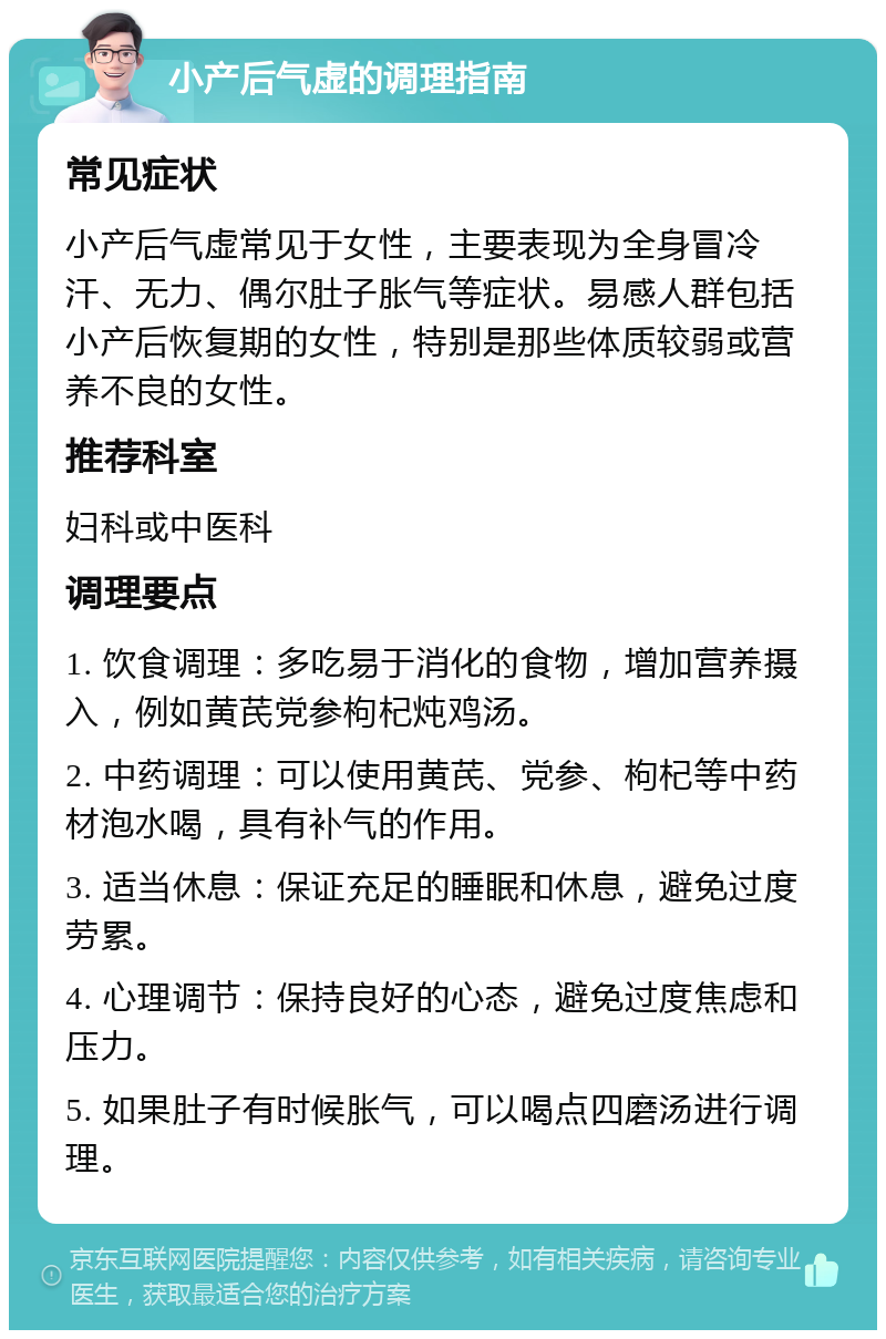 小产后气虚的调理指南 常见症状 小产后气虚常见于女性，主要表现为全身冒冷汗、无力、偶尔肚子胀气等症状。易感人群包括小产后恢复期的女性，特别是那些体质较弱或营养不良的女性。 推荐科室 妇科或中医科 调理要点 1. 饮食调理：多吃易于消化的食物，增加营养摄入，例如黄芪党参枸杞炖鸡汤。 2. 中药调理：可以使用黄芪、党参、枸杞等中药材泡水喝，具有补气的作用。 3. 适当休息：保证充足的睡眠和休息，避免过度劳累。 4. 心理调节：保持良好的心态，避免过度焦虑和压力。 5. 如果肚子有时候胀气，可以喝点四磨汤进行调理。