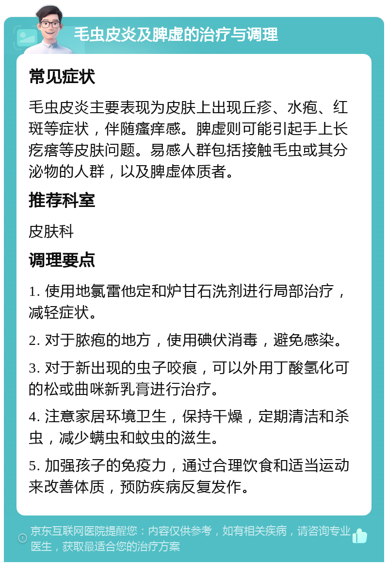 毛虫皮炎及脾虚的治疗与调理 常见症状 毛虫皮炎主要表现为皮肤上出现丘疹、水疱、红斑等症状，伴随瘙痒感。脾虚则可能引起手上长疙瘩等皮肤问题。易感人群包括接触毛虫或其分泌物的人群，以及脾虚体质者。 推荐科室 皮肤科 调理要点 1. 使用地氯雷他定和炉甘石洗剂进行局部治疗，减轻症状。 2. 对于脓疱的地方，使用碘伏消毒，避免感染。 3. 对于新出现的虫子咬痕，可以外用丁酸氢化可的松或曲咪新乳膏进行治疗。 4. 注意家居环境卫生，保持干燥，定期清洁和杀虫，减少螨虫和蚊虫的滋生。 5. 加强孩子的免疫力，通过合理饮食和适当运动来改善体质，预防疾病反复发作。