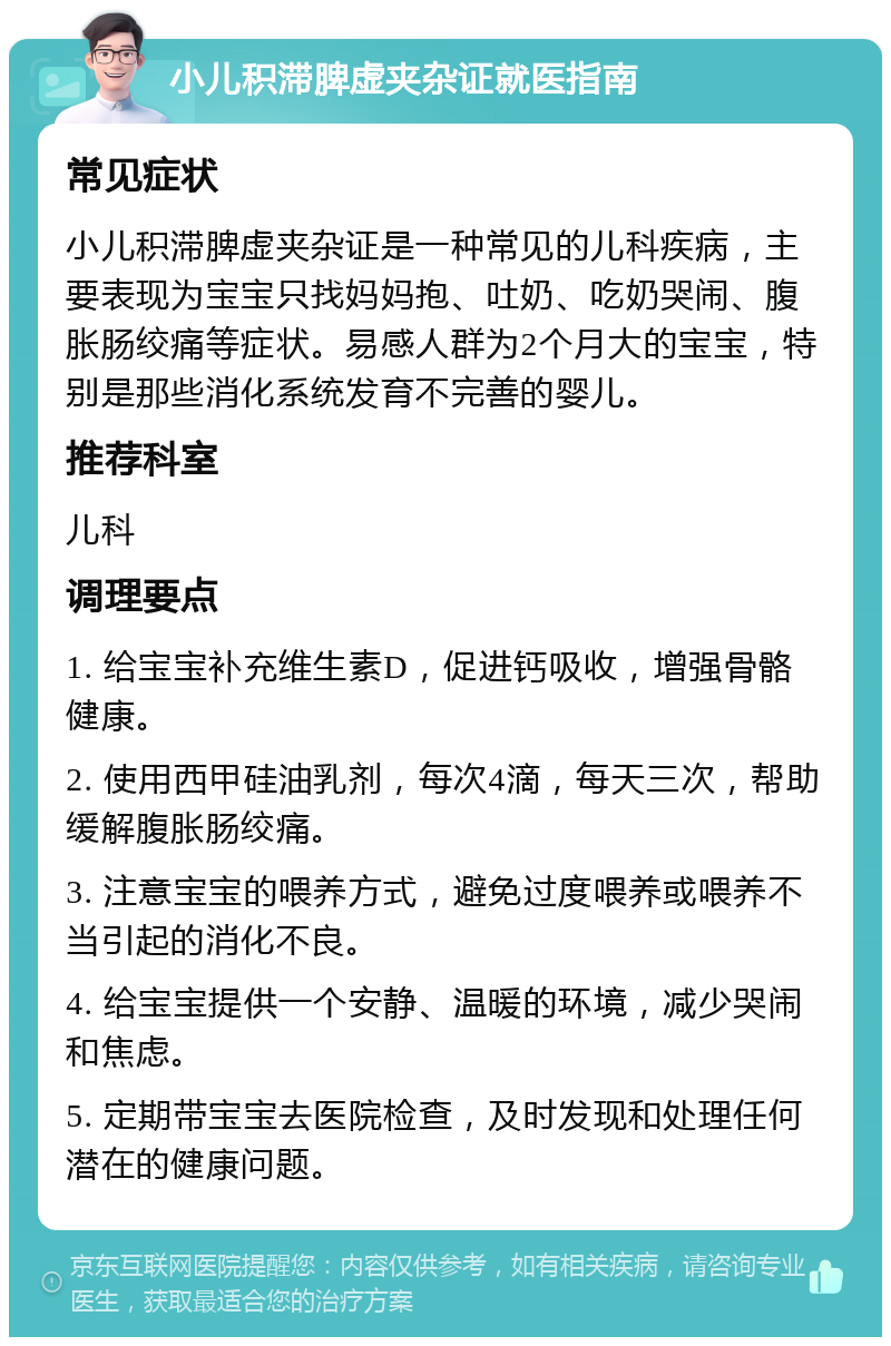 小儿积滞脾虚夹杂证就医指南 常见症状 小儿积滞脾虚夹杂证是一种常见的儿科疾病，主要表现为宝宝只找妈妈抱、吐奶、吃奶哭闹、腹胀肠绞痛等症状。易感人群为2个月大的宝宝，特别是那些消化系统发育不完善的婴儿。 推荐科室 儿科 调理要点 1. 给宝宝补充维生素D，促进钙吸收，增强骨骼健康。 2. 使用西甲硅油乳剂，每次4滴，每天三次，帮助缓解腹胀肠绞痛。 3. 注意宝宝的喂养方式，避免过度喂养或喂养不当引起的消化不良。 4. 给宝宝提供一个安静、温暖的环境，减少哭闹和焦虑。 5. 定期带宝宝去医院检查，及时发现和处理任何潜在的健康问题。