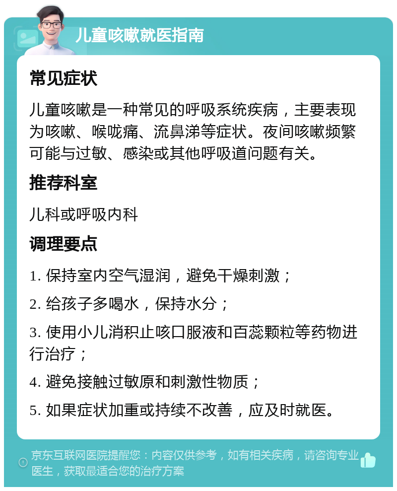 儿童咳嗽就医指南 常见症状 儿童咳嗽是一种常见的呼吸系统疾病，主要表现为咳嗽、喉咙痛、流鼻涕等症状。夜间咳嗽频繁可能与过敏、感染或其他呼吸道问题有关。 推荐科室 儿科或呼吸内科 调理要点 1. 保持室内空气湿润，避免干燥刺激； 2. 给孩子多喝水，保持水分； 3. 使用小儿消积止咳口服液和百蕊颗粒等药物进行治疗； 4. 避免接触过敏原和刺激性物质； 5. 如果症状加重或持续不改善，应及时就医。