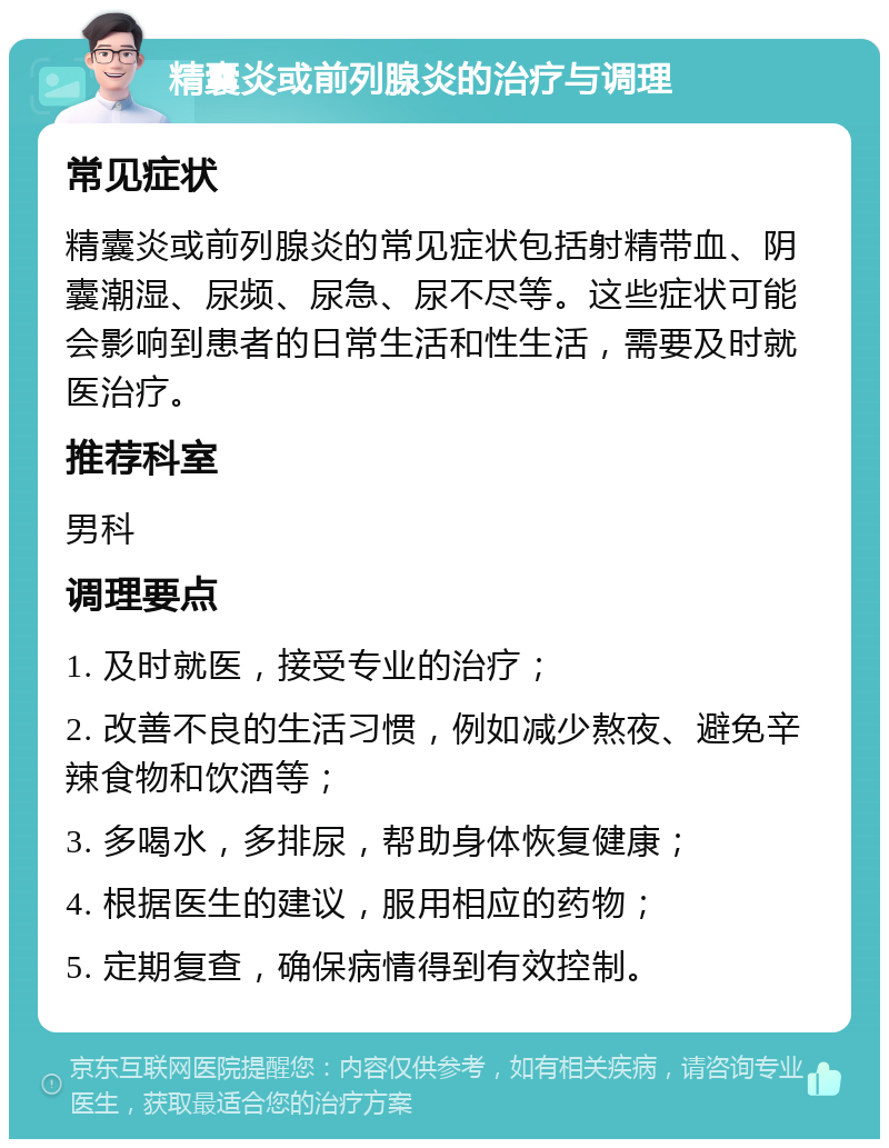 精囊炎或前列腺炎的治疗与调理 常见症状 精囊炎或前列腺炎的常见症状包括射精带血、阴囊潮湿、尿频、尿急、尿不尽等。这些症状可能会影响到患者的日常生活和性生活，需要及时就医治疗。 推荐科室 男科 调理要点 1. 及时就医，接受专业的治疗； 2. 改善不良的生活习惯，例如减少熬夜、避免辛辣食物和饮酒等； 3. 多喝水，多排尿，帮助身体恢复健康； 4. 根据医生的建议，服用相应的药物； 5. 定期复查，确保病情得到有效控制。